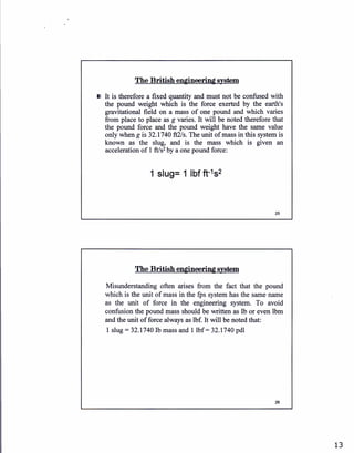 The British engineering system
It is therefore a fixed quantity and must not be confused with
the pound weight which is the force exerted by the earth's
gravitational field on a mass of one pound and which varies
from place to place as g varies. It will be noted therefore that
the pound force and the pound weight have the same value
only when gis32.1740 ft21s. The unit of mass in this system is
known as the slug, and is the mass which is given an
acceleration of I ff/s2 by a one pound force:
1 slug= 1 lbf ft-1s2
Ihe British engineerfug system
Misunderstanding often arises from the fact that the pound
which is the unit of mass in the fps system has the same name
as the unit of force in the engineering system. To avoid
confusion the pound mass should be written as Ib or even lbm
and the unit of force always as lbf. It will be noted that:
1 slug :32.1740Ib mass and 1 lbf : 32.1740 pdl
26
13
 