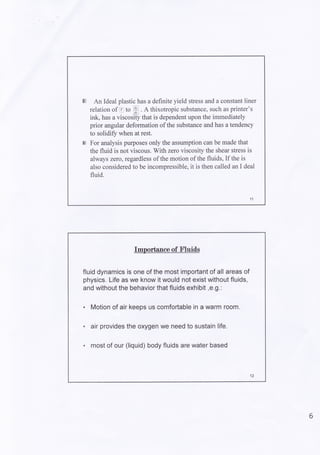 An Ideal plastic has a definite yield stress and a constant liner
relation of E to ffi . e thixotropic substance, such as printer's
ink, has a viscosi-ty that is dependent upon the immediately
prior angular deformation of the substance and has a tendency
to solidiSz when at rest.
For analysis pu{poses only the assumption can be made that
the fluid is not viscous. With zero viscosity the shear stress is
always zero,regardless of the motion of the fluids, If the is
also considered to be incompressible, it is then called an I deal
fluid.
Importance of n'luitls
fluid dynamics is one of the most important of all areas of
physics. Life as we know it would not exist without fluids,
and without the behavior that fluids exhibit ,e.9.:
. Motion of air keeps us comfortable in a warm room.
. air provides the oxygen we need to sustain life.
. most of our (liquid) body fluids are water based
6
 