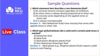 Sample Questions
3. Which statement best describes a non‑Newtonian fluid?
A) Its viscosity remains constant regardless of conditions
B) Its shear stress is always directly proportional to shear rate
C) Its viscosity varies depending on the applied stress or
strain rate
D) It is always incompressible
Answer: C – Non‑Newtonian fluids have viscosity that varies with
applied stress or shear rate
4. Which type of fluid behaves like a solid until a certain yield stress is
reached?
A) Newtonian fluid
B) Ideal fluid
C) Ideal plastic (Bingham plastic) fluid
D) Non‑Newtonian thixotropic fluid
Answer: C – Ideal plastic (e.g., Bingham plastic) fluids require a yield
stress to start flowing
 