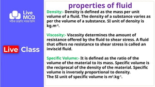 properties of fluid
Density:- Density is defined as the mass per unit
volume of a fluid. The density of a substance varies as
per the volume of a substance. SI unit of density is
kg.m-3
.
Viscosity:- Viscosity determines the amount of
resistance offered by the fluid to shear stress. A fluid
that offers no resistance to shear stress is called an
inviscid fluid.
Specific Volume:- It is defined as the ratio of the
volume of the material to its mass. Specific volume is
the reciprocal of the density of the material. Specific
volume is inversely proportional to density.
The SI unit of specific volume is m3
.kg-1
.
 