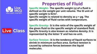 Properties of Fluid
Specific Weight:- The specific weight (γ) of a fluid is
defined as the weight per unit volume. The SI unit of
specific weight is N/m3
.
Specific weight is related to density as γ = ρg. The
specific weight of fluid varies with temperature.
Specific Gravity:- It is the ratio of the specific weight of
the given fluid to the specific weight of standard fluid.
Specific Gravity is also known as relative density. It is
represented by the letter ‘S’ and has no unit.
Surface Tension:- It is the tendency of liquid surfaces to
shrink in minimum surface area. Surface tension is
caused by cohesive forces between the liquid
molecules.
 