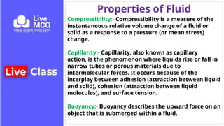 Properties of Fluid
Compressibility:- Compressibility is a measure of the
instantaneous relative volume change of a fluid or
solid as a response to a pressure (or mean stress)
change.
Capillarity:- Capillarity, also known as capillary
action, is the phenomenon where liquids rise or fall in
narrow tubes or porous materials due to
intermolecular forces. It occurs because of the
interplay between adhesion (attraction between liquid
and solid), cohesion (attraction between liquid
molecules), and surface tension.
Buoyancy:- Buoyancy describes the upward force on an
object that is submerged within a fluid.
 