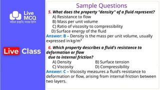 Sample Questions
5. What does the property "density" of a fluid represent?
A) Resistance to flow
B) Mass per unit volume
C) Ratio of viscosity to compressibility
D) Surface energy of the fluid
Answer: B – Density is the mass per unit volume, usually
expressed in kg/m³
6. Which property describes a fluid's resistance to
deformation or flow
due to internal friction?
A) Density B) Surface tension
C) Viscosity D) Compressibility
Answer: C – Viscosity measures a fluid’s resistance to
deformation or flow, arising from internal friction between
two layers.
 