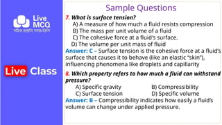Sample Questions
7. What is surface tension?
A) A measure of how much a fluid resists compression
B) The mass per unit volume of a fluid
C) The cohesive force at a fluid's surface.
D) The volume per unit mass of fluid
Answer: C – Surface tension is the cohesive force at a fluid’s
surface that causes it to behave (like an elastic “skin”),
influencing phenomena like droplets and capillarity
8. Which property refers to how much a fluid can withstand
pressure?
A) Specific gravity B) Compressibility
C) Surface tension D) Specific volume
Answer: B – Compressibility indicates how easily a fluid’s
volume can change under applied pressure.
 