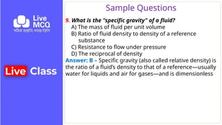 Sample Questions
9. What is the "specific gravity" of a fluid?
A) The mass of fluid per unit volume
B) Ratio of fluid density to density of a reference
substance
C) Resistance to flow under pressure
D) The reciprocal of density
Answer: B – Specific gravity (also called relative density) is
the ratio of a fluid’s density to that of a reference—usually
water for liquids and air for gases—and is dimensionless
 