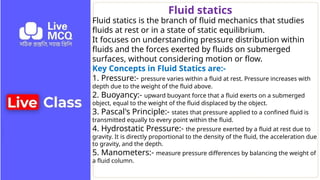 Fluid statics is the branch of fluid mechanics that studies
fluids at rest or in a state of static equilibrium.
It focuses on understanding pressure distribution within
fluids and the forces exerted by fluids on submerged
surfaces, without considering motion or flow.
Key Concepts in Fluid Statics are:-
1. Pressure:- pressure varies within a fluid at rest. Pressure increases with
depth due to the weight of the fluid above.
2. Buoyancy:- upward buoyant force that a fluid exerts on a submerged
object, equal to the weight of the fluid displaced by the object.
3. Pascal's Principle:- states that pressure applied to a confined fluid is
transmitted equally to every point within the fluid.
4. Hydrostatic Pressure:- the pressure exerted by a fluid at rest due to
gravity. It is directly proportional to the density of the fluid, the acceleration due
to gravity, and the depth.
5. Manometers:- measure pressure differences by balancing the weight of
a fluid column.
Fluid statics
 