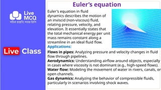 Euler’s equation
Euler's equation in fluid
dynamics describes the motion of
an inviscid (non-viscous) fluid,
relating pressure, velocity, and
elevation. It essentially states that
the total mechanical energy per unit
mass remains constant along a
streamline in an ideal fluid flow.
Applications:
Flows in pipes: Analyzing pressure and velocity changes in fluid
flow through pipelines.
Aerodynamics: Understanding airflow around objects, especially
in cases where viscosity is not dominant (e.g., high-speed flows).
Water flow: Modeling the movement of water in rivers, canals, or
open channels.
Gas dynamics: Analyzing the behavior of compressible fluids,
particularly in scenarios involving shock waves.
 