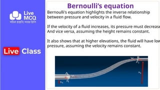 Bernoulli’s equation
Bernoulli's equation highlights the inverse relationship
between pressure and velocity in a fluid flow.
If the velocity of a fluid increases, its pressure must decrease
And vice versa, assuming the height remains constant.
It also shows that at higher elevations, the fluid will have low
pressure, assuming the velocity remains constant.
 