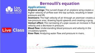 Bernoulli’s equation
Applications:
Airplane wings: The curved shape of an airplane wing creates a
higher velocity of airflow over the top surface, resulting in lower
pressure and lift.
Atomizers: The high velocity of air through an atomizer creates a
low-pressure area, drawing liquid upwards and creating a spray.
Venturi effect: The narrowing of a pipe causes an increase in fluid
velocity and a decrease in pressure.
Blood flow: Understanding blood pressure and velocity in the
circulatory system.
River flow: Analyzing water flow and pressure in rivers.
 