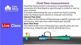 Fluid flow measurement
Fluid flow measurement is the process of quantifying the
movement of a fluid (liquid or gas) through a conduit or over an
open channel.
It involves determining the rate at which the fluid is moving,
either by measuring its volume or mass per unit of time.
Volume Flow Rate:
This refers to the volume of fluid passing a specific point per unit
of time (e.g., liters per hour, cubic meters per second).
Mass Flow Rate:
This refers to the mass of fluid passing a specific point per unit
of time (e.g., kilograms per second, pounds per hour)
 