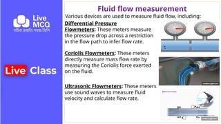 Fluid flow measurement
Various devices are used to measure fluid flow, including:
Differential Pressure
Flowmeters: These meters measure
the pressure drop across a restriction
in the flow path to infer flow rate.
Coriolis Flowmeters: These meters
directly measure mass flow rate by
measuring the Coriolis force exerted
on the fluid.
Ultrasonic Flowmeters: These meters
use sound waves to measure fluid
velocity and calculate flow rate.
 