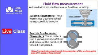 Fluid flow measurement
Various devices are used to measure fluid flow, including:
Turbine Flowmeters: These
meters use a turbine wheel
to measure fluid velocity.
Positive Displacement
Flowmeters: These meters
trap a known volume of fluid
and measure the number of
times it is displaced.
https://metlaninst.com/animated-demonstration-of-the-working-princ
iples-of-11-types-of-flow-meters/
 
