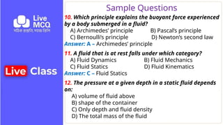 Sample Questions
10. Which principle explains the buoyant force experienced
by a body submerged in a fluid?
A) Archimedes’ principle B) Pascal’s principle
C) Bernoulli’s principle D) Newton’s second law
Answer: A – Archimedes’ principle
11. A fluid that is at rest falls under which category?
A) Fluid Dynamics B) Fluid Mechanics
C) Fluid Statics D) Fluid Kinematics
Answer: C – Fluid Statics
12. The pressure at a given depth in a static fluid depends
on:
A) volume of fluid above
B) shape of the container
C) Only depth and fluid density
D) The total mass of the fluid
 