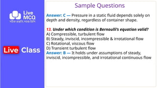 Sample Questions
Answer: C — Pressure in a static fluid depends solely on
depth and density, regardless of container shape.
13. Under which condition is Bernoulli’s equation valid?
A) Compressible, turbulent flow
B) Steady, inviscid, incompressible & irrotational flow
C) Rotational, viscous flow
D) Transient turbulent flow
Answer: B — It holds under assumptions of steady,
inviscid, incompressible, and irrotational continuous flow
 