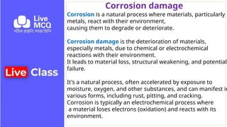 Corrosion damage
Corrosion is a natural process where materials, particularly
metals, react with their environment,
causing them to degrade or deteriorate.
Corrosion damage is the deterioration of materials,
especially metals, due to chemical or electrochemical
reactions with their environment.
It leads to material loss, structural weakening, and potential
failure.
It's a natural process, often accelerated by exposure to
moisture, oxygen, and other substances, and can manifest in
various forms, including rust, pitting, and cracking.
Corrosion is typically an electrochemical process where
a material loses electrons (oxidation) and reacts with its
environment.
 