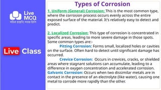 Types of Corrosion
1. Uniform (General) Corrosion: This is the most common type,
where the corrosion process occurs evenly across the entire
exposed surface of the material. It's relatively easy to detect and
predict.
2. Localized Corrosion: This type of corrosion is concentrated in
specific areas, leading to more severe damage in those spots.
Some common types are:-
Pitting Corrosion: Forms small, localized holes or cavities
on the surface. Often hard to detect until significant damage has
occurred.
Crevice Corrosion: Occurs in crevices, cracks, or shielded
areas where stagnant solutions can accumulate, leading to a
difference in oxygen concentration and accelerated corrosion.
Galvanic Corrosion: Occurs when two dissimilar metals are in
contact in the presence of an electrolyte (like water), causing one
metal to corrode more rapidly than the other.
 