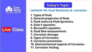 Lecture: 02- Fluid Mechanics & Corrosion
Today’s Topic:
1. Types of fluid.
2. General properties of fluid.
3. Fluid statics & Fluid dynamics.
4. Euler’s equation.
5. Bernoulli’s equation.
6. Fluid flow measurement.
7. Corrosion damage.
8. Types of Corrosion.
9. Corrosion prevention.
10. Electrochemical aspects of Corrosion.
11. Corrosion Testing.
 
