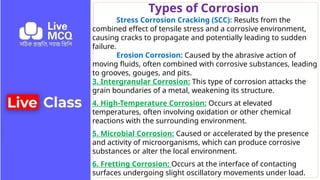 Types of Corrosion
Stress Corrosion Cracking (SCC): Results from the
combined effect of tensile stress and a corrosive environment,
causing cracks to propagate and potentially leading to sudden
failure.
Erosion Corrosion: Caused by the abrasive action of
moving fluids, often combined with corrosive substances, leading
to grooves, gouges, and pits.
3. Intergranular Corrosion: This type of corrosion attacks the
grain boundaries of a metal, weakening its structure.
4. High-Temperature Corrosion: Occurs at elevated
temperatures, often involving oxidation or other chemical
reactions with the surrounding environment.
5. Microbial Corrosion: Caused or accelerated by the presence
and activity of microorganisms, which can produce corrosive
substances or alter the local environment.
6. Fretting Corrosion: Occurs at the interface of contacting
surfaces undergoing slight oscillatory movements under load.
 