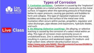 Types of Corrosion
7. Cavitation corrosion:- Cavitation is caused by the “implosion”
of gas bubbles on a metal surface which cause pits on the metal
surface. It happens when the operating pressure of fluid drops
below its vapor pressure, causing gas pockets and bubbles to
form and collapse. This type of repeated implosion of gas
bubbles eats away at the surface of the metal over time.
Cavitation often occurs within pumps, propellers, regulator and
valve discharges, pipe elbows and expansions, hydraulic blades,
and such.
8. De-Alloying (Selective Leaching):- De-alloying, or selective
leaching is caused by the corrosion of a select metal within an
alloy. This type of corrosion most commonly occurs in
unstabilized brass. Zinc is selectively leached from the metal,
resulting in a porous and weakened copper. Or medium- and
high-carbon steel, wherein decarburization occurs.
https://www.usna.edu/NAOE/_files/documents/Courses/EN380/Co
urse_Notes/Ch05_Corrosion_Types.pdf
 