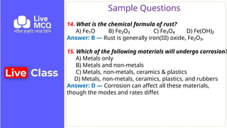 Sample Questions
14. What is the chemical formula of rust?
A) Fe₁O B) Fe₂O₃ C) Fe₃O₄ D) Fe(OH)₂
Answer: B — Rust is generally iron(III) oxide, Fe₂O₃.
15. Which of the following materials will undergo corrosion?
A) Metals only
B) Metals and non-metals
C) Metals, non-metals, ceramics & plastics
D) Metals, non-metals, ceramics, plastics, and rubbers
Answer: D — Corrosion can affect all these materials,
though the modes and rates differ.
 