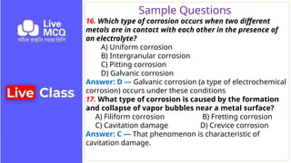 Sample Questions
16. Which type of corrosion occurs when two different
metals are in contact with each other in the presence of
an electrolyte?
A) Uniform corrosion
B) Intergranular corrosion
C) Pitting corrosion
D) Galvanic corrosion
Answer: D — Galvanic corrosion (a type of electrochemical
corrosion) occurs under these conditions
17. What type of corrosion is caused by the formation
and collapse of vapor bubbles near a metal surface?
A) Filiform corrosion B) Fretting corrosion
C) Cavitation damage D) Crevice corrosion
Answer: C — That phenomenon is characteristic of
cavitation damage.
 