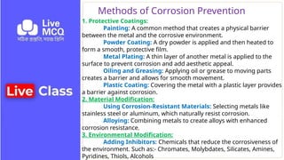 Methods of Corrosion Prevention
1. Protective Coatings:
Painting: A common method that creates a physical barrier
between the metal and the corrosive environment.
Powder Coating: A dry powder is applied and then heated to
form a smooth, protective film.
Metal Plating: A thin layer of another metal is applied to the
surface to prevent corrosion and add aesthetic appeal.
Oiling and Greasing: Applying oil or grease to moving parts
creates a barrier and allows for smooth movement.
Plastic Coating: Covering the metal with a plastic layer provides
a barrier against corrosion.
2. Material Modification:
Using Corrosion-Resistant Materials: Selecting metals like
stainless steel or aluminum, which naturally resist corrosion.
Alloying: Combining metals to create alloys with enhanced
corrosion resistance.
3. Environmental Modification:
Adding Inhibitors: Chemicals that reduce the corrosiveness of
the environment. Such as:- Chromates, Molybdates, Silicates, Amines,
Pyridines, Thiols, Alcohols
 