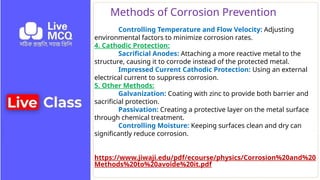 Methods of Corrosion Prevention
Controlling Temperature and Flow Velocity: Adjusting
environmental factors to minimize corrosion rates.
4. Cathodic Protection:
Sacrificial Anodes: Attaching a more reactive metal to the
structure, causing it to corrode instead of the protected metal.
Impressed Current Cathodic Protection: Using an external
electrical current to suppress corrosion.
5. Other Methods:
Galvanization: Coating with zinc to provide both barrier and
sacrificial protection.
Passivation: Creating a protective layer on the metal surface
through chemical treatment.
Controlling Moisture: Keeping surfaces clean and dry can
significantly reduce corrosion.
https://www.jiwaji.edu/pdf/ecourse/physics/Corrosion%20and%20
Methods%20to%20avoide%20it.pdf
 