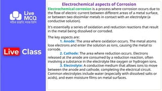 Electrochemical aspects of Corrosion
Electrochemical corrosion is a process where corrosion occurs due to
the flow of electric current between different areas of a metal surface,
or between two dissimilar metals in contact with an electrolyte (a
conductive solution).
It's essentially a series of oxidation and reduction reactions that result
in the metal being dissolved or corroded.
The key aspects are:
1. Anode: The area where oxidation occurs. The metal atoms
lose electrons and enter the solution as ions, causing the metal to
corrode.
2. Cathode: The area where reduction occurs. Electrons
released at the anode are consumed by a reduction reaction, often
involving a substance in the electrolyte like oxygen or hydrogen ions.
3. Electrolyte: A conductive medium that allows ions to move
between the anode and cathode, completing the electrical circuit.
Common electrolytes include water (especially with dissolved salts or
acids), and even moisture films on metal surfaces.
 