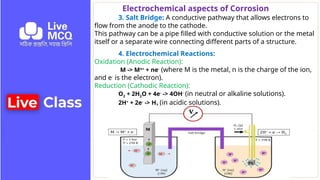 Electrochemical aspects of Corrosion
3. Salt Bridge: A conductive pathway that allows electrons to
flow from the anode to the cathode.
This pathway can be a pipe filled with conductive solution or the metal
itself or a separate wire connecting different parts of a structure.
4. Electrochemical Reactions:
Oxidation (Anodic Reaction):
M -> Mn+
+ ne-
(where M is the metal, n is the charge of the ion,
and e-
is the electron).
Reduction (Cathodic Reaction):
O2 + 2H2O + 4e-
-> 4OH-
(in neutral or alkaline solutions).
2H+
+ 2e-
-> H2 (in acidic solutions).
 