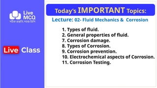 Lecture: 02- Fluid Mechanics & Corrosion
Today’s IMPORTANT Topics:
1. Types of fluid.
2. General properties of fluid.
7. Corrosion damage.
8. Types of Corrosion.
9. Corrosion prevention.
10. Electrochemical aspects of Corrosion.
11. Corrosion Testing.
 