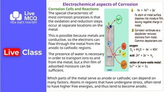 Electrochemical aspects of Corrosion
Corrosion Cells and Reactions
The special characteristic of
most corrosion processes is that
the oxidation and reduction steps
occur at separate locations on the
metal.
This is possible because metals are
conductive, so the electrons can
flow through the metal from the
anodic to cathodic regions.
The presence of water is necessary
in order to transport ions to and
from the metal, but a thin film of
adsorbed moisture can be
sufficient.
Which parts of the metal serve as anode or cathode; can depend on
many factors. Atoms in regions that have undergone stress, often tend
to have higher free energies, and thus tend to become anodic.
 