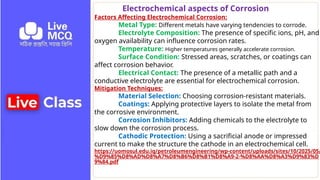 Electrochemical aspects of Corrosion
Factors Affecting Electrochemical Corrosion:
Metal Type: Different metals have varying tendencies to corrode.
Electrolyte Composition: The presence of specific ions, pH, and
oxygen availability can influence corrosion rates.
Temperature: Higher temperatures generally accelerate corrosion.
Surface Condition: Stressed areas, scratches, or coatings can
affect corrosion behavior.
Electrical Contact: The presence of a metallic path and a
conductive electrolyte are essential for electrochemical corrosion.
Mitigation Techniques:
Material Selection: Choosing corrosion-resistant materials.
Coatings: Applying protective layers to isolate the metal from
the corrosive environment.
Corrosion Inhibitors: Adding chemicals to the electrolyte to
slow down the corrosion process.
Cathodic Protection: Using a sacrificial anode or impressed
current to make the structure the cathode in an electrochemical cell.
https://uomosul.edu.iq/petroleumengineering/wp-content/uploads/sites/10/2025/05/
%D9%85%D8%AD%D8%A7%D8%B6%D8%B1%D8%A9-2-%D8%AA%D8%A3%D9%83%D
9%84.pdf
 