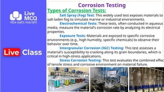 Corrosion Testing
Types of Corrosion Tests:
Salt Spray (Fog) Test: This widely used test exposes materials to a
salt-laden fog to simulate marine or industrial environments.
Electrochemical Tests: These tests, often conducted in aqueous
media, measure the material's corrosion rate by analyzing its electrical
properties.
Exposure Tests: Materials are exposed to specific corrosive
environments (e.g., high humidity, specific chemicals) to observe their
behavior over time.
Intergranular Corrosion (IGC) Testing: This test assesses a
material's susceptibility to cracking along its grain boundaries, which is
critical in high-stress applications.
Stress Corrosion Testing: This test evaluates the combined effect
of tensile stress and corrosive environment on material failure.
 