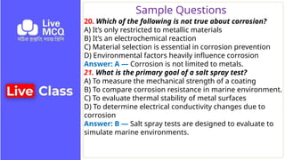 Sample Questions
20. Which of the following is not true about corrosion?
A) It’s only restricted to metallic materials
B) It’s an electrochemical reaction
C) Material selection is essential in corrosion prevention
D) Environmental factors heavily influence corrosion
Answer: A — Corrosion is not limited to metals.
21. What is the primary goal of a salt spray test?
A) To measure the mechanical strength of a coating
B) To compare corrosion resistance in marine environment.
C) To evaluate thermal stability of metal surfaces
D) To determine electrical conductivity changes due to
corrosion
Answer: B — Salt spray tests are designed to evaluate to
simulate marine environments.
 