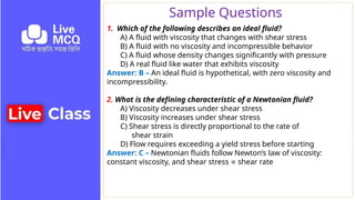 Sample Questions
1. Which of the following describes an ideal fluid?
A) A fluid with viscosity that changes with shear stress
B) A fluid with no viscosity and incompressible behavior
C) A fluid whose density changes significantly with pressure
D) A real fluid like water that exhibits viscosity
Answer: B – An ideal fluid is hypothetical, with zero viscosity and
incompressibility.
2. What is the defining characteristic of a Newtonian fluid?
A) Viscosity decreases under shear stress
B) Viscosity increases under shear stress
C) Shear stress is directly proportional to the rate of
shear strain
D) Flow requires exceeding a yield stress before starting
Answer: C – Newtonian fluids follow Newton’s law of viscosity:
constant viscosity, and shear stress shear rate
∝
 