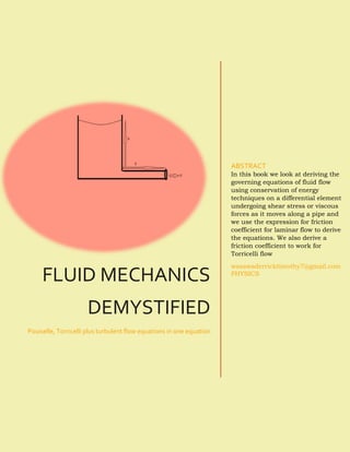 FLUID MECHANICS
DEMYSTIFIED
Pouiselle, Torricelli plus turbulent flow equations in one equation
ABSTRACT
In this book we look at deriving the
governing equations of fluid flow
using conservation of energy
techniques on a differential element
undergoing shear stress or viscous
forces as it moves along a pipe and
we use the expression for friction
coefficient for laminar flow to derive
the equations. We also derive a
friction coefficient to work for
Torricelli flow
wasswaderricktimothy7@gmail.com
PHYSICS
 
