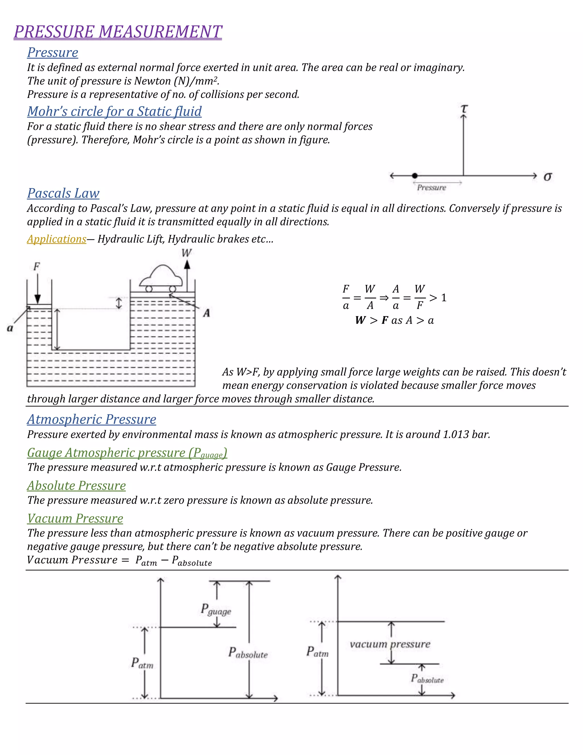 PRESSURE MEASUREMENT
Pressure
It is defined as external normal force exerted in unit area. The area can be real or imaginary.
The unit of pressure is Newton (N)/mm2.
Pressure is a representative of no. of collisions per second.
Mohr’s circle for a Static fluid
For a static fluid there is no shear stress and there are only normal forces
(pressure). Therefore, Mohr’s circle is a point as shown in figure.
Pascals Law
According to Pascal’s Law, pressure at any point in a static fluid is equal in all directions. Conversely if pressure is
applied in a static fluid it is transmitted equally in all directions.
Applications― Hydraulic Lift, Hydraulic brakes etc…
𝐹
𝑎
=
𝑊
𝐴
⇒
𝐴
𝑎
=
𝑊
𝐹
> 1
𝑾 > 𝑭 𝑎𝑠 𝐴 > 𝑎
As W>F, by applying small force large weights can be raised. This doesn’t
mean energy conservation is violated because smaller force moves
through larger distance and larger force moves through smaller distance.
Atmospheric Pressure
Pressure exerted by environmental mass is known as atmospheric pressure. It is around 1.013 bar.
Gauge Atmospheric pressure (Pguage)
The pressure measured w.r.t atmospheric pressure is known as Gauge Pressure.
Absolute Pressure
The pressure measured w.r.t zero pressure is known as absolute pressure.
Vacuum Pressure
The pressure less than atmospheric pressure is known as vacuum pressure. There can be positive gauge or
negative gauge pressure, but there can’t be negative absolute pressure.
𝑉𝑎𝑐𝑢𝑢𝑚 𝑃𝑟𝑒𝑠𝑠𝑢𝑟𝑒 = 𝑃𝑎𝑡𝑚 − 𝑃𝑎𝑏𝑠𝑜𝑙𝑢𝑡𝑒
 