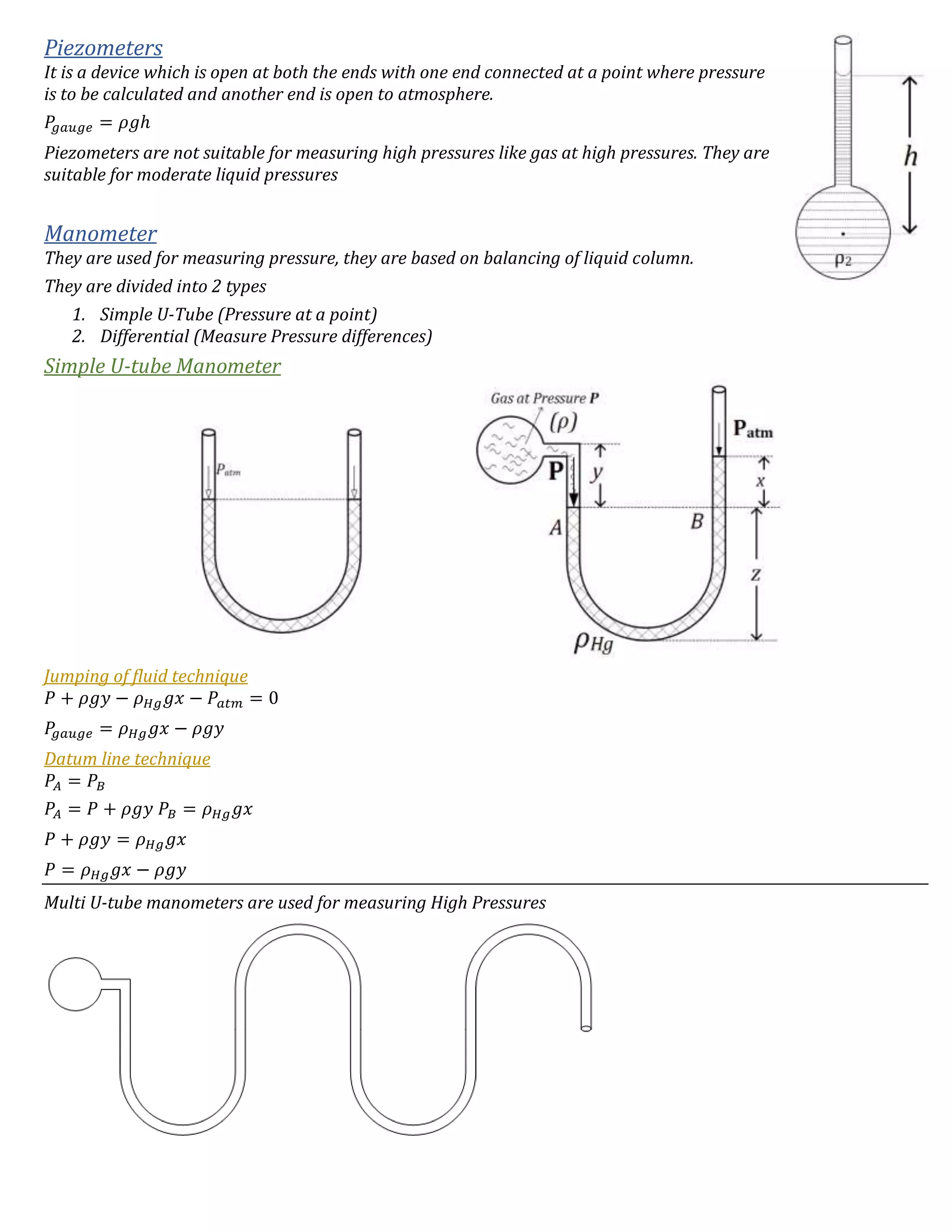Piezometers
It is a device which is open at both the ends with one end connected at a point where pressure
is to be calculated and another end is open to atmosphere.
𝑃𝑔 𝑎𝑢𝑔𝑒 = 𝜌𝑔ℎ
Piezometers are not suitable for measuring high pressures like gas at high pressures. They are
suitable for moderate liquid pressures
Manometer
They are used for measuring pressure, they are based on balancing of liquid column.
They are divided into 2 types
1. Simple U-Tube (Pressure at a point)
2. Differential (Measure Pressure differences)
Simple U-tube Manometer
Jumping of fluid technique
𝑃 + 𝜌𝑔𝑦 − 𝜌 𝐻𝑔 𝑔𝑥 − 𝑃𝑎𝑡𝑚 = 0
𝑃𝑔 𝑎𝑢𝑔𝑒 = 𝜌 𝐻𝑔 𝑔𝑥 − 𝜌𝑔𝑦
Datum line technique
𝑃𝐴 = 𝑃𝐵
𝑃𝐴 = 𝑃 + 𝜌𝑔𝑦 𝑃𝐵 = 𝜌 𝐻𝑔 𝑔𝑥
𝑃 + 𝜌𝑔𝑦 = 𝜌 𝐻𝑔 𝑔𝑥
𝑃 = 𝜌 𝐻𝑔 𝑔𝑥 − 𝜌𝑔𝑦
Multi U-tube manometers are used for measuring High Pressures
 