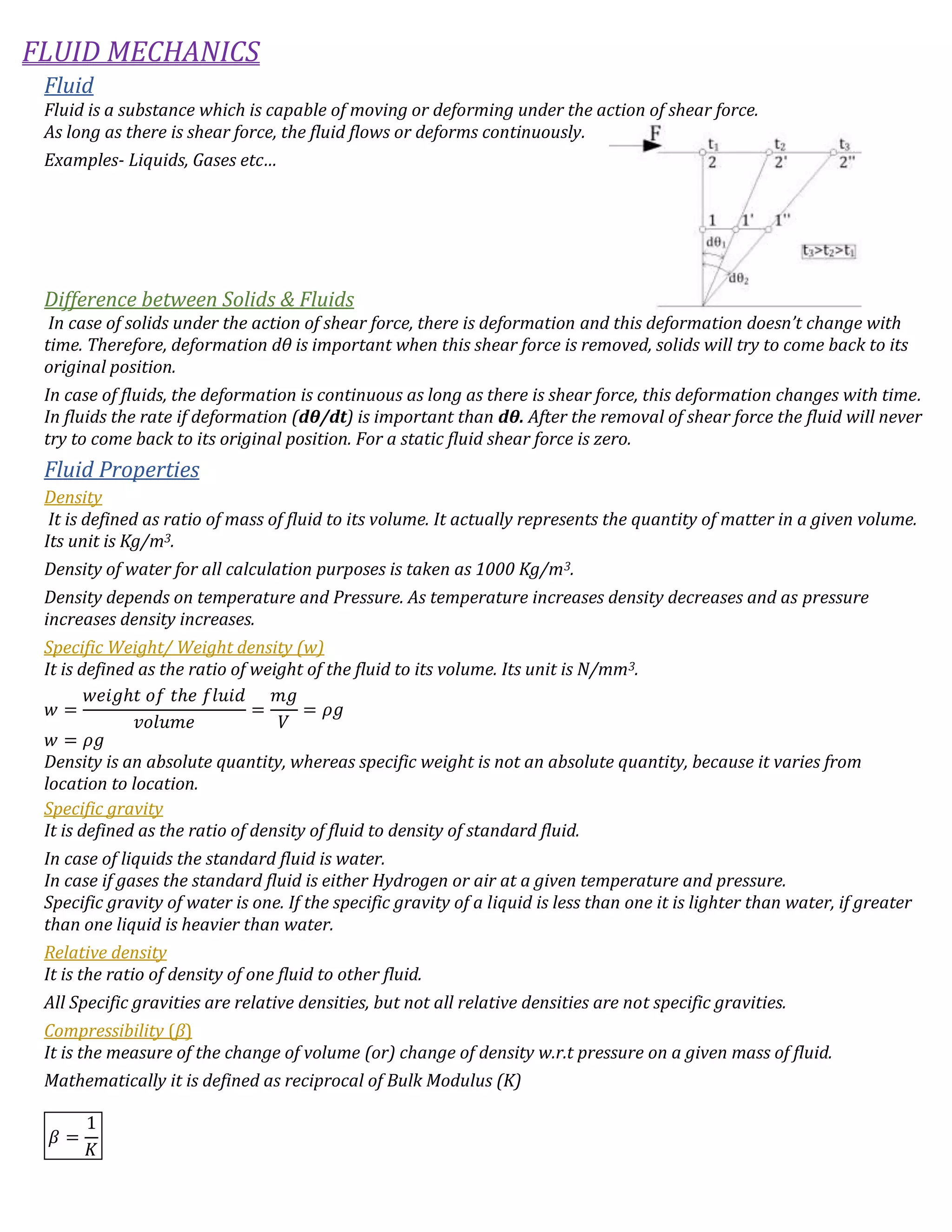 FLUID MECHANICS
Fluid
Fluid is a substance which is capable of moving or deforming under the action of shear force.
As long as there is shear force, the fluid flows or deforms continuously.
Examples- Liquids, Gases etc…
Difference between Solids & Fluids
In case of solids under the action of shear force, there is deformation and this deformation doesn’t change with
time. Therefore, deformation dθ is important when this shear force is removed, solids will try to come back to its
original position.
In case of fluids, the deformation is continuous as long as there is shear force, this deformation changes with time.
In fluids the rate if deformation (dθ/dt) is important than dθ. After the removal of shear force the fluid will never
try to come back to its original position. For a static fluid shear force is zero.
Fluid Properties
Density
It is defined as ratio of mass of fluid to its volume. It actually represents the quantity of matter in a given volume.
Its unit is Kg/m3.
Density of water for all calculation purposes is taken as 1000 Kg/m3.
Density depends on temperature and Pressure. As temperature increases density decreases and as pressure
increases density increases.
Specific Weight/ Weight density (w)
It is defined as the ratio of weight of the fluid to its volume. Its unit is N/mm3.
𝑤 =
𝑤𝑒𝑖𝑔ℎ𝑡 𝑜𝑓 𝑡ℎ𝑒 𝑓𝑙𝑢𝑖𝑑
𝑣𝑜𝑙𝑢𝑚𝑒
=
𝑚𝑔
𝑉
= 𝜌𝑔
𝑤 = 𝜌𝑔
Density is an absolute quantity, whereas specific weight is not an absolute quantity, because it varies from
location to location.
Specific gravity
It is defined as the ratio of density of fluid to density of standard fluid.
In case of liquids the standard fluid is water.
In case if gases the standard fluid is either Hydrogen or air at a given temperature and pressure.
Specific gravity of water is one. If the specific gravity of a liquid is less than one it is lighter than water, if greater
than one liquid is heavier than water.
Relative density
It is the ratio of density of one fluid to other fluid.
All Specific gravities are relative densities, but not all relative densities are not specific gravities.
Compressibility (β)
It is the measure of the change of volume (or) change of density w.r.t pressure on a given mass of fluid.
Mathematically it is defined as reciprocal of Bulk Modulus (K)
𝛽 =
1
𝐾
 