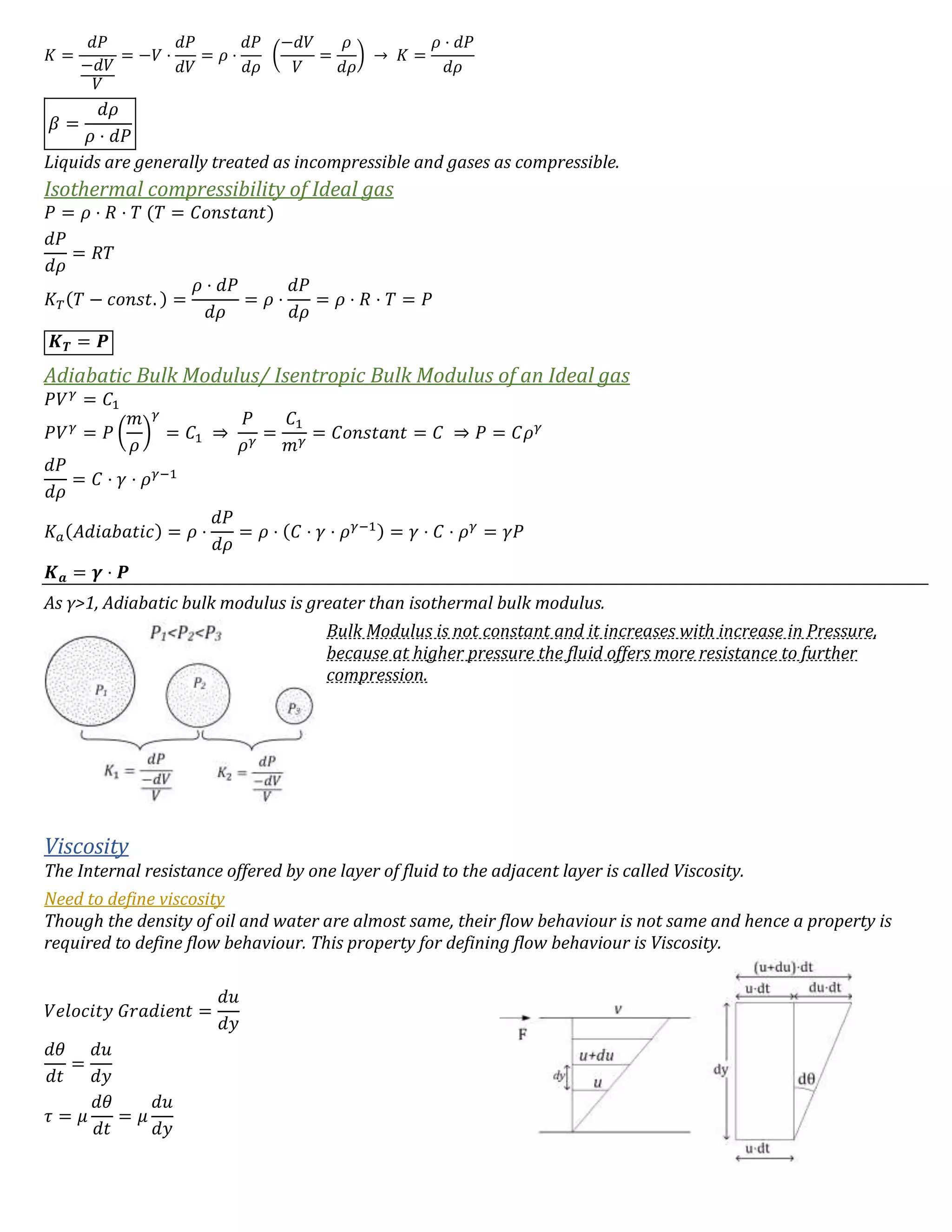 𝐾 =
𝑑𝑃
−𝑑𝑉
𝑉
= −𝑉 ⋅
𝑑𝑃
𝑑𝑉
= 𝜌 ⋅
𝑑𝑃
𝑑𝜌
(
−𝑑𝑉
𝑉
=
𝜌
𝑑𝜌
) → 𝐾 =
𝜌 ⋅ 𝑑𝑃
𝑑𝜌
𝛽 =
𝑑𝜌
𝜌 ⋅ 𝑑𝑃
Liquids are generally treated as incompressible and gases as compressible.
Isothermal compressibility of Ideal gas
𝑃 = 𝜌 ⋅ 𝑅 ⋅ 𝑇 (𝑇 = 𝐶𝑜𝑛𝑠𝑡𝑎𝑛𝑡)
𝑑𝑃
𝑑𝜌
= 𝑅𝑇
𝐾 𝑇(𝑇 − 𝑐𝑜𝑛𝑠𝑡. ) =
𝜌 ⋅ 𝑑𝑃
𝑑𝜌
= 𝜌 ⋅
𝑑𝑃
𝑑𝜌
= 𝜌 ⋅ 𝑅 ⋅ 𝑇 = 𝑃
𝑲 𝑻 = 𝑷
Adiabatic Bulk Modulus/ Isentropic Bulk Modulus of an Ideal gas
𝑃𝑉 𝛾
= 𝐶1
𝑃𝑉 𝛾
= 𝑃 (
𝑚
𝜌
)
𝛾
= 𝐶1 ⇒
𝑃
𝜌 𝛾
=
𝐶1
𝑚 𝛾
= 𝐶𝑜𝑛𝑠𝑡𝑎𝑛𝑡 = 𝐶 ⇒ 𝑃 = 𝐶𝜌 𝛾
𝑑𝑃
𝑑𝜌
= 𝐶 ⋅ 𝛾 ⋅ 𝜌 𝛾−1
𝐾𝑎(𝐴𝑑𝑖𝑎𝑏𝑎𝑡𝑖𝑐) = 𝜌 ⋅
𝑑𝑃
𝑑𝜌
= 𝜌 ⋅ (𝐶 ⋅ 𝛾 ⋅ 𝜌 𝛾−1) = 𝛾 ⋅ 𝐶 ⋅ 𝜌 𝛾
= 𝛾𝑃
𝑲 𝒂 = 𝜸 ⋅ 𝑷
As γ>1, Adiabatic bulk modulus is greater than isothermal bulk modulus.
Bulk Modulus is not constant and it increases with increase in Pressure,
because at higher pressure the fluid offers more resistance to further
compression.
Viscosity
The Internal resistance offered by one layer of fluid to the adjacent layer is called Viscosity.
Need to define viscosity
Though the density of oil and water are almost same, their flow behaviour is not same and hence a property is
required to define flow behaviour. This property for defining flow behaviour is Viscosity.
𝑉𝑒𝑙𝑜𝑐𝑖𝑡𝑦 𝐺𝑟𝑎𝑑𝑖𝑒𝑛𝑡 =
𝑑𝑢
𝑑𝑦
𝑑𝜃
𝑑𝑡
=
𝑑𝑢
𝑑𝑦
𝜏 = 𝜇
𝑑𝜃
𝑑𝑡
= 𝜇
𝑑𝑢
𝑑𝑦
 