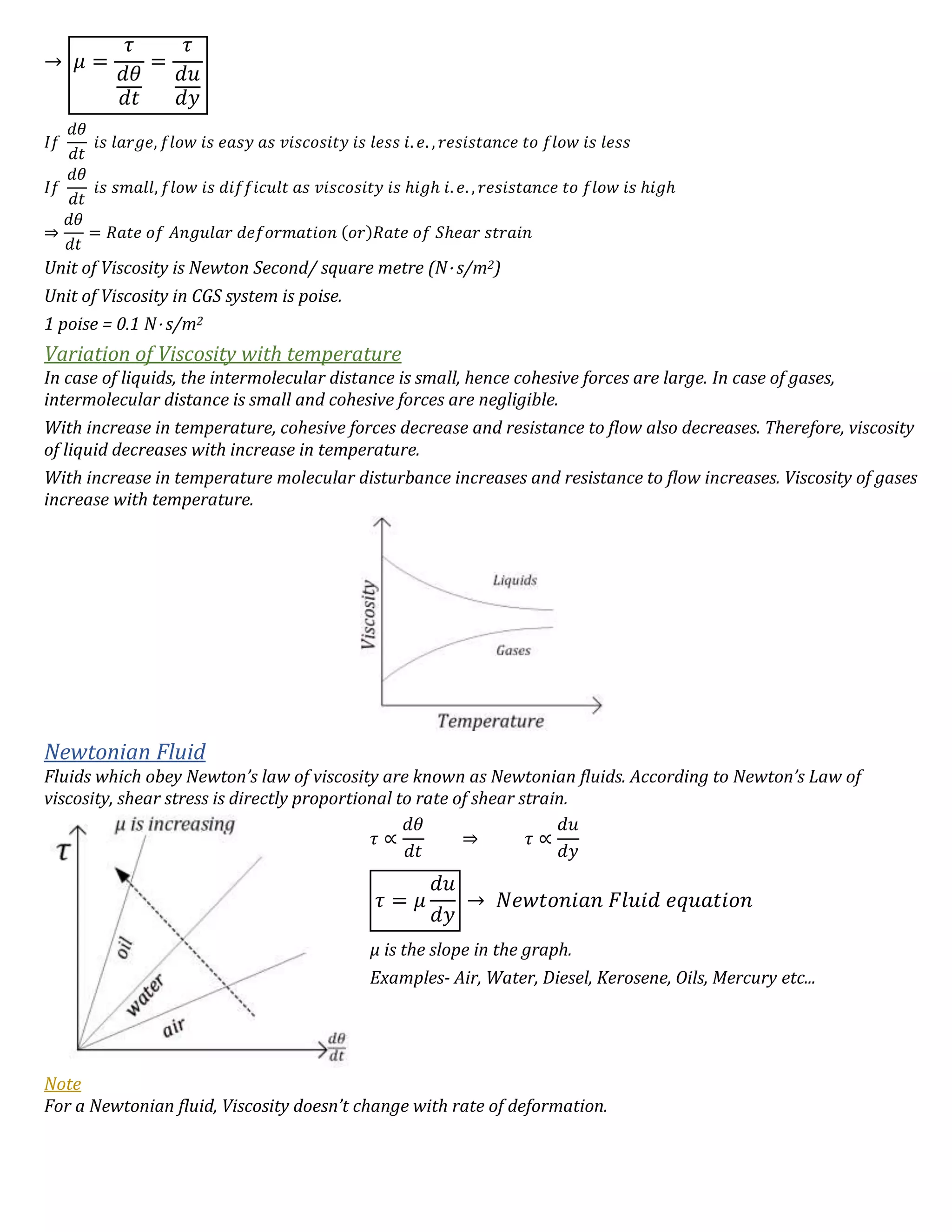 → 𝜇 =
𝜏
𝑑𝜃
𝑑𝑡
=
𝜏
𝑑𝑢
𝑑𝑦
𝐼𝑓
𝑑𝜃
𝑑𝑡
𝑖𝑠 𝑙𝑎𝑟𝑔𝑒, 𝑓𝑙𝑜𝑤 𝑖𝑠 𝑒𝑎𝑠𝑦 𝑎𝑠 𝑣𝑖𝑠𝑐𝑜𝑠𝑖𝑡𝑦 𝑖𝑠 𝑙𝑒𝑠𝑠 𝑖. 𝑒. , 𝑟𝑒𝑠𝑖𝑠𝑡𝑎𝑛𝑐𝑒 𝑡𝑜 𝑓𝑙𝑜𝑤 𝑖𝑠 𝑙𝑒𝑠𝑠
𝐼𝑓
𝑑𝜃
𝑑𝑡
𝑖𝑠 𝑠𝑚𝑎𝑙𝑙, 𝑓𝑙𝑜𝑤 𝑖𝑠 𝑑𝑖𝑓𝑓𝑖𝑐𝑢𝑙𝑡 𝑎𝑠 𝑣𝑖𝑠𝑐𝑜𝑠𝑖𝑡𝑦 𝑖𝑠 ℎ𝑖𝑔ℎ 𝑖. 𝑒. , 𝑟𝑒𝑠𝑖𝑠𝑡𝑎𝑛𝑐𝑒 𝑡𝑜 𝑓𝑙𝑜𝑤 𝑖𝑠 ℎ𝑖𝑔ℎ
⇒
𝑑𝜃
𝑑𝑡
= 𝑅𝑎𝑡𝑒 𝑜𝑓 𝐴𝑛𝑔𝑢𝑙𝑎𝑟 𝑑𝑒𝑓𝑜𝑟𝑚𝑎𝑡𝑖𝑜𝑛 (𝑜𝑟)𝑅𝑎𝑡𝑒 𝑜𝑓 𝑆ℎ𝑒𝑎𝑟 𝑠𝑡𝑟𝑎𝑖𝑛
Unit of Viscosity is Newton Second/ square metre (N⋅ s/m2)
Unit of Viscosity in CGS system is poise.
1 poise = 0.1 N⋅ s/m2
Variation of Viscosity with temperature
In case of liquids, the intermolecular distance is small, hence cohesive forces are large. In case of gases,
intermolecular distance is small and cohesive forces are negligible.
With increase in temperature, cohesive forces decrease and resistance to flow also decreases. Therefore, viscosity
of liquid decreases with increase in temperature.
With increase in temperature molecular disturbance increases and resistance to flow increases. Viscosity of gases
increase with temperature.
Newtonian Fluid
Fluids which obey Newton’s law of viscosity are known as Newtonian fluids. According to Newton’s Law of
viscosity, shear stress is directly proportional to rate of shear strain.
𝜏 ∝
𝑑𝜃
𝑑𝑡
⇒ 𝜏 ∝
𝑑𝑢
𝑑𝑦
𝜏 = 𝜇
𝑑𝑢
𝑑𝑦
→ 𝑁𝑒𝑤𝑡𝑜𝑛𝑖𝑎𝑛 𝐹𝑙𝑢𝑖𝑑 𝑒𝑞𝑢𝑎𝑡𝑖𝑜𝑛
μ is the slope in the graph.
Examples- Air, Water, Diesel, Kerosene, Oils, Mercury etc...
Note
For a Newtonian fluid, Viscosity doesn’t change with rate of deformation.
 