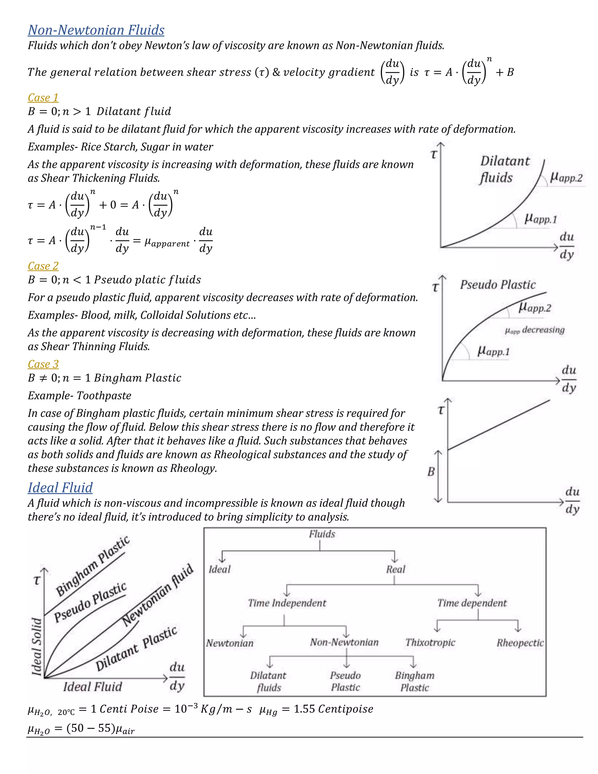 Non-Newtonian Fluids
Fluids which don’t obey Newton’s law of viscosity are known as Non-Newtonian fluids.
𝑇ℎ𝑒 𝑔𝑒𝑛𝑒𝑟𝑎𝑙 𝑟𝑒𝑙𝑎𝑡𝑖𝑜𝑛 𝑏𝑒𝑡𝑤𝑒𝑒𝑛 𝑠ℎ𝑒𝑎𝑟 𝑠𝑡𝑟𝑒𝑠𝑠 (𝜏) & 𝑣𝑒𝑙𝑜𝑐𝑖𝑡𝑦 𝑔𝑟𝑎𝑑𝑖𝑒𝑛𝑡 (
𝑑𝑢
𝑑𝑦
) 𝑖𝑠 𝜏 = 𝐴 ⋅ (
𝑑𝑢
𝑑𝑦
)
𝑛
+ 𝐵
Case 1
𝐵 = 0; 𝑛 > 1 𝐷𝑖𝑙𝑎𝑡𝑎𝑛𝑡 𝑓𝑙𝑢𝑖𝑑
A fluid is said to be dilatant fluid for which the apparent viscosity increases with rate of deformation.
Examples- Rice Starch, Sugar in water
As the apparent viscosity is increasing with deformation, these fluids are known
as Shear Thickening Fluids.
𝜏 = 𝐴 ⋅ (
𝑑𝑢
𝑑𝑦
)
𝑛
+ 0 = 𝐴 ⋅ (
𝑑𝑢
𝑑𝑦
)
𝑛
𝜏 = 𝐴 ⋅ (
𝑑𝑢
𝑑𝑦
)
𝑛−1
⋅
𝑑𝑢
𝑑𝑦
= 𝜇 𝑎𝑝𝑝𝑎𝑟𝑒𝑛𝑡 ⋅
𝑑𝑢
𝑑𝑦
Case 2
𝐵 = 0; 𝑛 < 1 𝑃𝑠𝑒𝑢𝑑𝑜 𝑝𝑙𝑎𝑡𝑖𝑐 𝑓𝑙𝑢𝑖𝑑𝑠
For a pseudo plastic fluid, apparent viscosity decreases with rate of deformation.
Examples- Blood, milk, Colloidal Solutions etc…
As the apparent viscosity is decreasing with deformation, these fluids are known
as Shear Thinning Fluids.
Case 3
𝐵 ≠ 0; 𝑛 = 1 𝐵𝑖𝑛𝑔ℎ𝑎𝑚 𝑃𝑙𝑎𝑠𝑡𝑖𝑐
Example- Toothpaste
In case of Bingham plastic fluids, certain minimum shear stress is required for
causing the flow of fluid. Below this shear stress there is no flow and therefore it
acts like a solid. After that it behaves like a fluid. Such substances that behaves
as both solids and fluids are known as Rheological substances and the study of
these substances is known as Rheology.
Ideal Fluid
A fluid which is non-viscous and incompressible is known as ideal fluid though
there’s no ideal fluid, it’s introduced to bring simplicity to analysis.
𝜇 𝐻2 𝑂, 20℃ = 1 𝐶𝑒𝑛𝑡𝑖 𝑃𝑜𝑖𝑠𝑒 = 10−3
𝐾𝑔 𝑚 − 𝑠⁄ 𝜇 𝐻𝑔 = 1.55 𝐶𝑒𝑛𝑡𝑖𝑝𝑜𝑖𝑠𝑒
𝜇 𝐻2 𝑂 = (50 − 55)𝜇 𝑎𝑖𝑟
 