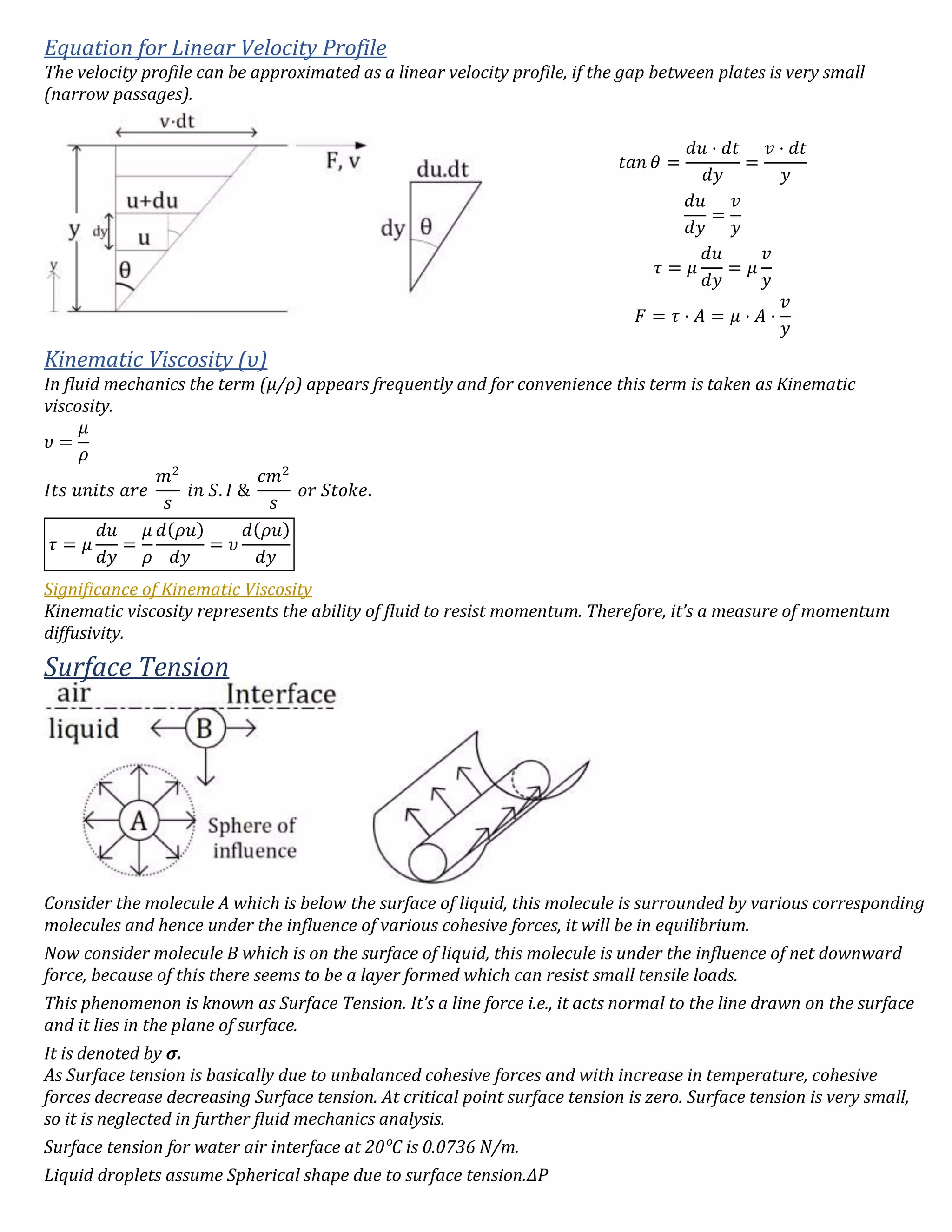 Equation for Linear Velocity Profile
The velocity profile can be approximated as a linear velocity profile, if the gap between plates is very small
(narrow passages).
𝑡𝑎𝑛 𝜃 =
𝑑𝑢 ⋅ 𝑑𝑡
𝑑𝑦
=
𝑣 ⋅ 𝑑𝑡
𝑦
𝑑𝑢
𝑑𝑦
=
𝑣
𝑦
𝜏 = 𝜇
𝑑𝑢
𝑑𝑦
= 𝜇
𝑣
𝑦
𝐹 = 𝜏 ⋅ 𝐴 = 𝜇 ⋅ 𝐴 ⋅
𝑣
𝑦
Kinematic Viscosity (υ)
In fluid mechanics the term (μ/ρ) appears frequently and for convenience this term is taken as Kinematic
viscosity.
𝜐 =
𝜇
𝜌
𝐼𝑡𝑠 𝑢𝑛𝑖𝑡𝑠 𝑎𝑟𝑒
𝑚2
𝑠
𝑖𝑛 𝑆. 𝐼 &
𝑐𝑚2
𝑠
𝑜𝑟 𝑆𝑡𝑜𝑘𝑒.
𝜏 = 𝜇
𝑑𝑢
𝑑𝑦
=
𝜇
𝜌
𝑑(𝜌𝑢)
𝑑𝑦
= 𝜐
𝑑(𝜌𝑢)
𝑑𝑦
Significance of Kinematic Viscosity
Kinematic viscosity represents the ability of fluid to resist momentum. Therefore, it’s a measure of momentum
diffusivity.
Surface Tension
Consider the molecule A which is below the surface of liquid, this molecule is surrounded by various corresponding
molecules and hence under the influence of various cohesive forces, it will be in equilibrium.
Now consider molecule B which is on the surface of liquid, this molecule is under the influence of net downward
force, because of this there seems to be a layer formed which can resist small tensile loads.
This phenomenon is known as Surface Tension. It’s a line force i.e., it acts normal to the line drawn on the surface
and it lies in the plane of surface.
It is denoted by σ.
As Surface tension is basically due to unbalanced cohesive forces and with increase in temperature, cohesive
forces decrease decreasing Surface tension. At critical point surface tension is zero. Surface tension is very small,
so it is neglected in further fluid mechanics analysis.
Surface tension for water air interface at 20ᵒC is 0.0736 N/m.
Liquid droplets assume Spherical shape due to surface tension.∆P
 