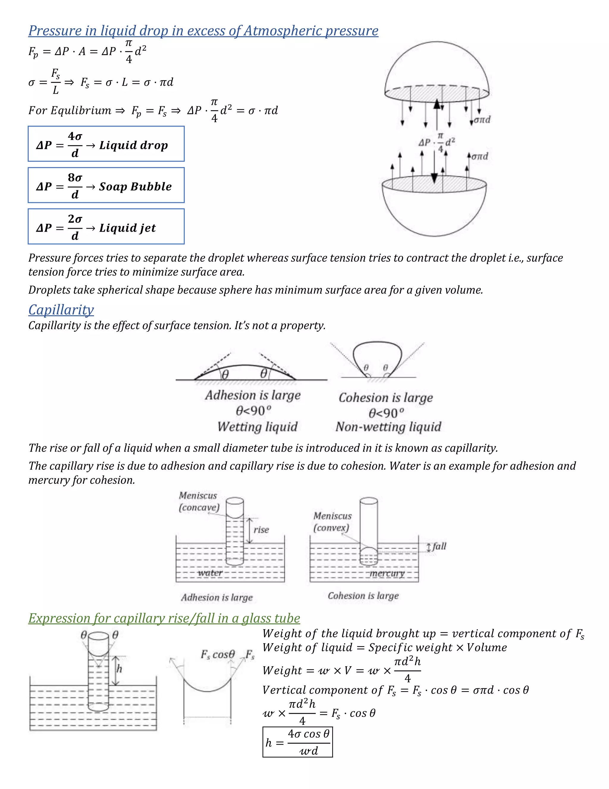 Pressure in liquid drop in excess of Atmospheric pressure
𝐹𝑝 = 𝛥𝑃 ⋅ 𝐴 = 𝛥𝑃 ⋅
𝜋
4
𝑑2
𝜎 =
𝐹𝑠
𝐿
⇒ 𝐹𝑠 = 𝜎 ⋅ 𝐿 = 𝜎 ⋅ 𝜋𝑑
𝐹𝑜𝑟 𝐸𝑞𝑢𝑙𝑖𝑏𝑟𝑖𝑢𝑚 ⇒ 𝐹𝑝 = 𝐹𝑠 ⇒ 𝛥𝑃 ⋅
𝜋
4
𝑑2
= 𝜎 ⋅ 𝜋𝑑
Pressure forces tries to separate the droplet whereas surface tension tries to contract the droplet i.e., surface
tension force tries to minimize surface area.
Droplets take spherical shape because sphere has minimum surface area for a given volume.
Capillarity
Capillarity is the effect of surface tension. It’s not a property.
The rise or fall of a liquid when a small diameter tube is introduced in it is known as capillarity.
The capillary rise is due to adhesion and capillary rise is due to cohesion. Water is an example for adhesion and
mercury for cohesion.
Expression for capillary rise/fall in a glass tube
𝑊𝑒𝑖𝑔ℎ𝑡 𝑜𝑓 𝑡ℎ𝑒 𝑙𝑖𝑞𝑢𝑖𝑑 𝑏𝑟𝑜𝑢𝑔ℎ𝑡 𝑢𝑝 = 𝑣𝑒𝑟𝑡𝑖𝑐𝑎𝑙 𝑐𝑜𝑚𝑝𝑜𝑛𝑒𝑛𝑡 𝑜𝑓 𝐹𝑠
𝑊𝑒𝑖𝑔ℎ𝑡 𝑜𝑓 𝑙𝑖𝑞𝑢𝑖𝑑 = 𝑆𝑝𝑒𝑐𝑖𝑓𝑖𝑐 𝑤𝑒𝑖𝑔ℎ𝑡 × 𝑉𝑜𝑙𝑢𝑚𝑒
𝑊𝑒𝑖𝑔ℎ𝑡 = 𝓌 × 𝑉 = 𝓌 ×
𝜋𝑑2
ℎ
4
𝑉𝑒𝑟𝑡𝑖𝑐𝑎𝑙 𝑐𝑜𝑚𝑝𝑜𝑛𝑒𝑛𝑡 𝑜𝑓 𝐹𝑠 = 𝐹𝑠 ⋅ 𝑐𝑜𝑠 𝜃 = 𝜎𝜋𝑑 ⋅ 𝑐𝑜𝑠 𝜃
𝓌 ×
𝜋𝑑2
ℎ
4
= 𝐹𝑠 ⋅ 𝑐𝑜𝑠 𝜃
ℎ =
4𝜎 𝑐𝑜𝑠 𝜃
𝓌𝑑
𝜟𝑷 =
𝟒𝝈
𝒅
→ 𝑳𝒊𝒒𝒖𝒊𝒅 𝒅𝒓𝒐𝒑
𝜟𝑷 =
𝟖𝝈
𝒅
→ 𝑺𝒐𝒂𝒑 𝑩𝒖𝒃𝒃𝒍𝒆
𝜟𝑷 =
𝟐𝝈
𝒅
→ 𝑳𝒊𝒒𝒖𝒊𝒅 𝒋𝒆𝒕
 