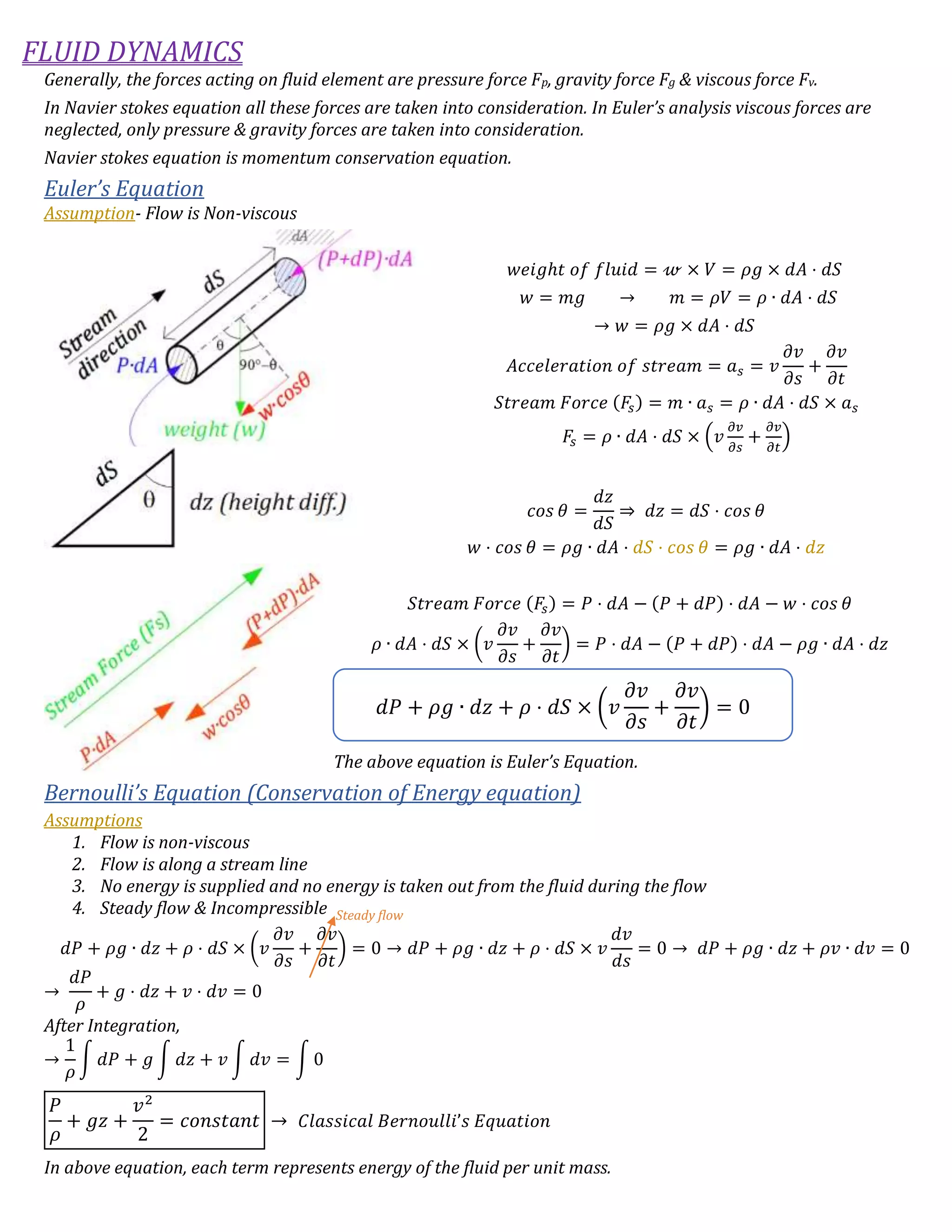 FLUID DYNAMICS
Generally, the forces acting on fluid element are pressure force Fp, gravity force Fg & viscous force Fv.
In Navier stokes equation all these forces are taken into consideration. In Euler’s analysis viscous forces are
neglected, only pressure & gravity forces are taken into consideration.
Navier stokes equation is momentum conservation equation.
Euler’s Equation
Assumption- Flow is Non-viscous
𝑤𝑒𝑖𝑔ℎ𝑡 𝑜𝑓 𝑓𝑙𝑢𝑖𝑑 = 𝓌 × 𝑉 = 𝜌𝑔 × 𝑑𝐴 ⋅ 𝑑𝑆
𝑤 = 𝑚𝑔 → 𝑚 = 𝜌𝑉 = 𝜌 ∙ 𝑑𝐴 ⋅ 𝑑𝑆
→ 𝑤 = 𝜌𝑔 × 𝑑𝐴 ⋅ 𝑑𝑆
𝐴𝑐𝑐𝑒𝑙𝑒𝑟𝑎𝑡𝑖𝑜𝑛 𝑜𝑓 𝑠𝑡𝑟𝑒𝑎𝑚 = 𝑎 𝑠 = 𝑣
𝜕𝑣
𝜕𝑠
+
𝜕𝑣
𝜕𝑡
𝑆𝑡𝑟𝑒𝑎𝑚 𝐹𝑜𝑟𝑐𝑒 (𝐹𝑠) = 𝑚 ∙ 𝑎 𝑠 = 𝜌 ∙ 𝑑𝐴 ⋅ 𝑑𝑆 × 𝑎 𝑠
𝐹𝑠 = 𝜌 ∙ 𝑑𝐴 ⋅ 𝑑𝑆 × (𝑣
𝜕𝑣
𝜕𝑠
+
𝜕𝑣
𝜕𝑡
)
𝑐𝑜𝑠 𝜃 =
𝑑𝑧
𝑑𝑆
⇒ 𝑑𝑧 = 𝑑𝑆 ⋅ 𝑐𝑜𝑠 𝜃
𝑤 ⋅ 𝑐𝑜𝑠 𝜃 = 𝜌𝑔 ∙ 𝑑𝐴 ⋅ 𝑑𝑆 ⋅ 𝑐𝑜𝑠 𝜃 = 𝜌𝑔 ∙ 𝑑𝐴 ⋅ 𝑑𝑧
𝑆𝑡𝑟𝑒𝑎𝑚 𝐹𝑜𝑟𝑐𝑒 (𝐹𝑠) = 𝑃 ⋅ 𝑑𝐴 − (𝑃 + 𝑑𝑃) ⋅ 𝑑𝐴 − 𝑤 ⋅ 𝑐𝑜𝑠 𝜃
𝜌 ∙ 𝑑𝐴 ⋅ 𝑑𝑆 × (𝑣
𝜕𝑣
𝜕𝑠
+
𝜕𝑣
𝜕𝑡
) = 𝑃 ⋅ 𝑑𝐴 − (𝑃 + 𝑑𝑃) ⋅ 𝑑𝐴 − 𝜌𝑔 ∙ 𝑑𝐴 ⋅ 𝑑𝑧
The above equation is Euler’s Equation.
Bernoulli’s Equation (Conservation of Energy equation)
Assumptions
1. Flow is non-viscous
2. Flow is along a stream line
3. No energy is supplied and no energy is taken out from the fluid during the flow
4. Steady flow & Incompressible
𝑑𝑃 + 𝜌𝑔 ∙ 𝑑𝑧 + 𝜌 ⋅ 𝑑𝑆 × (𝑣
𝜕𝑣
𝜕𝑠
+
𝜕𝑣
𝜕𝑡
) = 0 → 𝑑𝑃 + 𝜌𝑔 ∙ 𝑑𝑧 + 𝜌 ⋅ 𝑑𝑆 × 𝑣
𝑑𝑣
𝑑𝑠
= 0 → 𝑑𝑃 + 𝜌𝑔 ∙ 𝑑𝑧 + 𝜌𝑣 ∙ 𝑑𝑣 = 0
→
𝑑𝑃
𝜌
+ 𝑔 ⋅ 𝑑𝑧 + 𝑣 ⋅ 𝑑𝑣 = 0
After Integration,
→
1
𝜌
∫ 𝑑𝑃 + 𝑔 ∫ 𝑑𝑧 + 𝑣 ∫ 𝑑𝑣 = ∫ 0
𝑃
𝜌
+ 𝑔𝑧 +
𝑣2
2
= 𝑐𝑜𝑛𝑠𝑡𝑎𝑛𝑡 → 𝐶𝑙𝑎𝑠𝑠𝑖𝑐𝑎𝑙 𝐵𝑒𝑟𝑛𝑜𝑢𝑙𝑙𝑖’𝑠 𝐸𝑞𝑢𝑎𝑡𝑖𝑜𝑛
In above equation, each term represents energy of the fluid per unit mass.
𝑑𝑃 + 𝜌𝑔 ∙ 𝑑𝑧 + 𝜌 ⋅ 𝑑𝑆 × (𝑣
𝜕𝑣
𝜕𝑠
+
𝜕𝑣
𝜕𝑡
) = 0
Steady flow
 