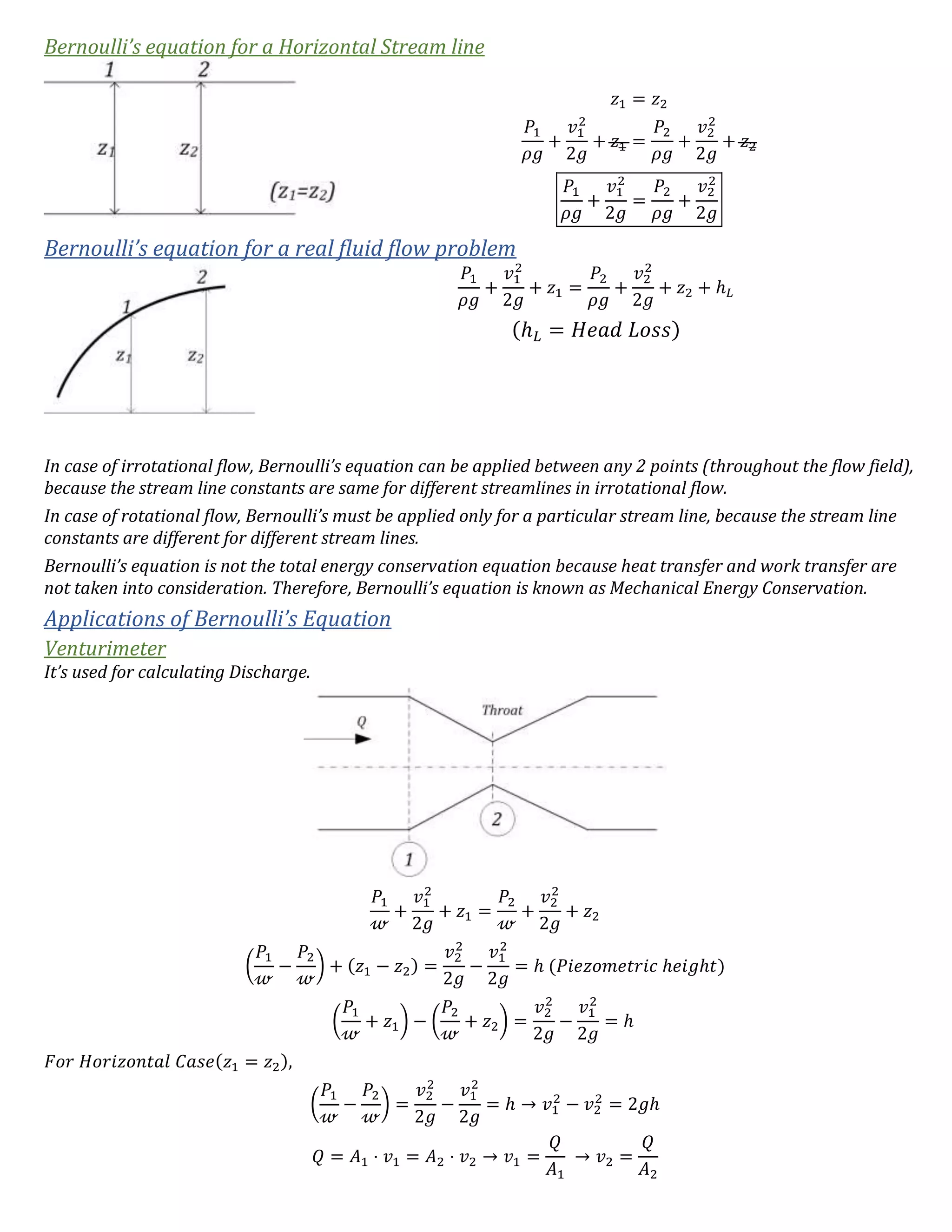 Bernoulli’s equation for a Horizontal Stream line
𝑧1 = 𝑧2
𝑃1
𝜌𝑔
+
𝑣1
2
2𝑔
+ 𝑧1 =
𝑃2
𝜌𝑔
+
𝑣2
2
2𝑔
+ 𝑧2
𝑃1
𝜌𝑔
+
𝑣1
2
2𝑔
=
𝑃2
𝜌𝑔
+
𝑣2
2
2𝑔
Bernoulli’s equation for a real fluid flow problem
𝑃1
𝜌𝑔
+
𝑣1
2
2𝑔
+ 𝑧1 =
𝑃2
𝜌𝑔
+
𝑣2
2
2𝑔
+ 𝑧2 + ℎ 𝐿
(ℎ 𝐿 = 𝐻𝑒𝑎𝑑 𝐿𝑜𝑠𝑠)
In case of irrotational flow, Bernoulli’s equation can be applied between any 2 points (throughout the flow field),
because the stream line constants are same for different streamlines in irrotational flow.
In case of rotational flow, Bernoulli’s must be applied only for a particular stream line, because the stream line
constants are different for different stream lines.
Bernoulli’s equation is not the total energy conservation equation because heat transfer and work transfer are
not taken into consideration. Therefore, Bernoulli’s equation is known as Mechanical Energy Conservation.
Applications of Bernoulli’s Equation
Venturimeter
It’s used for calculating Discharge.
𝑃1
𝓌
+
𝑣1
2
2𝑔
+ 𝑧1 =
𝑃2
𝓌
+
𝑣2
2
2𝑔
+ 𝑧2
(
𝑃1
𝓌
−
𝑃2
𝓌
) + (𝑧1 − 𝑧2) =
𝑣2
2
2𝑔
−
𝑣1
2
2𝑔
= ℎ (𝑃𝑖𝑒𝑧𝑜𝑚𝑒𝑡𝑟𝑖𝑐 ℎ𝑒𝑖𝑔ℎ𝑡)
(
𝑃1
𝓌
+ 𝑧1) − (
𝑃2
𝓌
+ 𝑧2) =
𝑣2
2
2𝑔
−
𝑣1
2
2𝑔
= ℎ
𝐹𝑜𝑟 𝐻𝑜𝑟𝑖𝑧𝑜𝑛𝑡𝑎𝑙 𝐶𝑎𝑠𝑒(𝑧1 = 𝑧2),
(
𝑃1
𝓌
−
𝑃2
𝓌
) =
𝑣2
2
2𝑔
−
𝑣1
2
2𝑔
= ℎ → 𝑣1
2
− 𝑣2
2
= 2𝑔ℎ
𝑄 = 𝐴1 ⋅ 𝑣1 = 𝐴2 ⋅ 𝑣2 → 𝑣1 =
𝑄
𝐴1
→ 𝑣2 =
𝑄
𝐴2
 