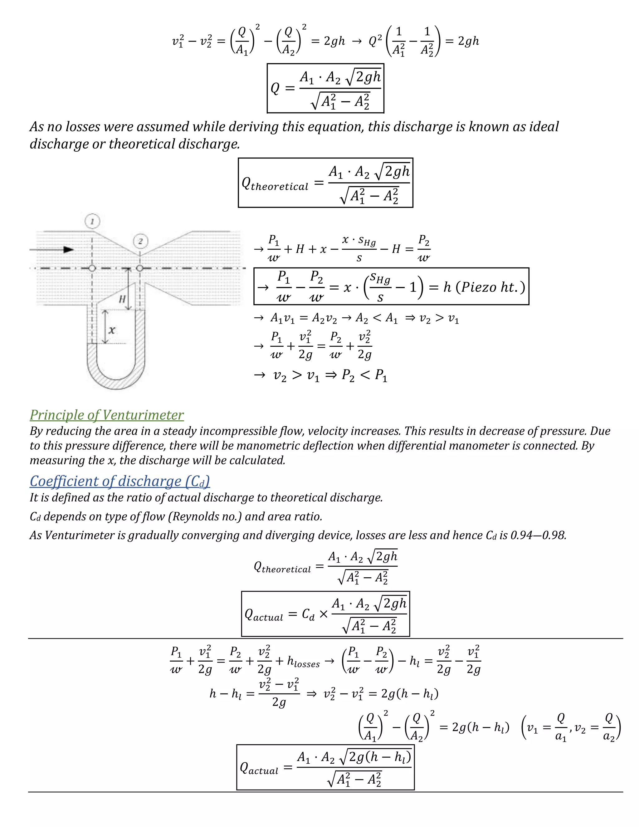 𝑣1
2
− 𝑣2
2
= (
𝑄
𝐴1
)
2
− (
𝑄
𝐴2
)
2
= 2𝑔ℎ → 𝑄2
(
1
𝐴1
2 −
1
𝐴2
2) = 2𝑔ℎ
𝑄 =
𝐴1 ⋅ 𝐴2 √2𝑔ℎ
√𝐴1
2
− 𝐴2
2
As no losses were assumed while deriving this equation, this discharge is known as ideal
discharge or theoretical discharge.
𝑄𝑡ℎ𝑒𝑜𝑟𝑒𝑡𝑖𝑐𝑎𝑙 =
𝐴1 ⋅ 𝐴2 √2𝑔ℎ
√𝐴1
2
− 𝐴2
2
→
𝑃1
𝓌
+ 𝐻 + 𝑥 −
𝑥 ⋅ 𝑠 𝐻𝑔
𝑠
− 𝐻 =
𝑃2
𝓌
→
𝑃1
𝓌
−
𝑃2
𝓌
= 𝑥 ⋅ (
𝑠 𝐻𝑔
𝑠
− 1) = ℎ (𝑃𝑖𝑒𝑧𝑜 ℎ𝑡. )
→ 𝐴1 𝑣1 = 𝐴2 𝑣2 → 𝐴2 < 𝐴1 ⇒ 𝑣2 > 𝑣1
→
𝑃1
𝓌
+
𝑣1
2
2𝑔
=
𝑃2
𝓌
+
𝑣2
2
2𝑔
→ 𝑣2 > 𝑣1 ⇒ 𝑃2 < 𝑃1
Principle of Venturimeter
By reducing the area in a steady incompressible flow, velocity increases. This results in decrease of pressure. Due
to this pressure difference, there will be manometric deflection when differential manometer is connected. By
measuring the 𝑥, the discharge will be calculated.
Coefficient of discharge (Cd)
It is defined as the ratio of actual discharge to theoretical discharge.
Cd depends on type of flow (Reynolds no.) and area ratio.
As Venturimeter is gradually converging and diverging device, losses are less and hence Cd is 0.94―0.98.
𝑄𝑡ℎ𝑒𝑜𝑟𝑒𝑡𝑖𝑐𝑎𝑙 =
𝐴1 ⋅ 𝐴2 √2𝑔ℎ
√𝐴1
2
− 𝐴2
2
𝑄 𝑎𝑐𝑡𝑢𝑎𝑙 = 𝐶 𝑑 ×
𝐴1 ⋅ 𝐴2 √2𝑔ℎ
√𝐴1
2
− 𝐴2
2
𝑃1
𝓌
+
𝑣1
2
2𝑔
=
𝑃2
𝓌
+
𝑣2
2
2𝑔
+ ℎ𝑙𝑜𝑠𝑠𝑒𝑠 → (
𝑃1
𝓌
−
𝑃2
𝓌
) − ℎ𝑙 =
𝑣2
2
2𝑔
−
𝑣1
2
2𝑔
ℎ − ℎ𝑙 =
𝑣2
2
− 𝑣1
2
2𝑔
⇒ 𝑣2
2
− 𝑣1
2
= 2𝑔(ℎ − ℎ𝑙)
(
𝑄
𝐴1
)
2
− (
𝑄
𝐴2
)
2
= 2𝑔(ℎ − ℎ𝑙) (𝑣1 =
𝑄
𝑎1
, 𝑣2 =
𝑄
𝑎2
)
𝑄 𝑎𝑐𝑡𝑢𝑎𝑙 =
𝐴1 ⋅ 𝐴2 √2𝑔(ℎ − ℎ𝑙)
√𝐴1
2
− 𝐴2
2
 