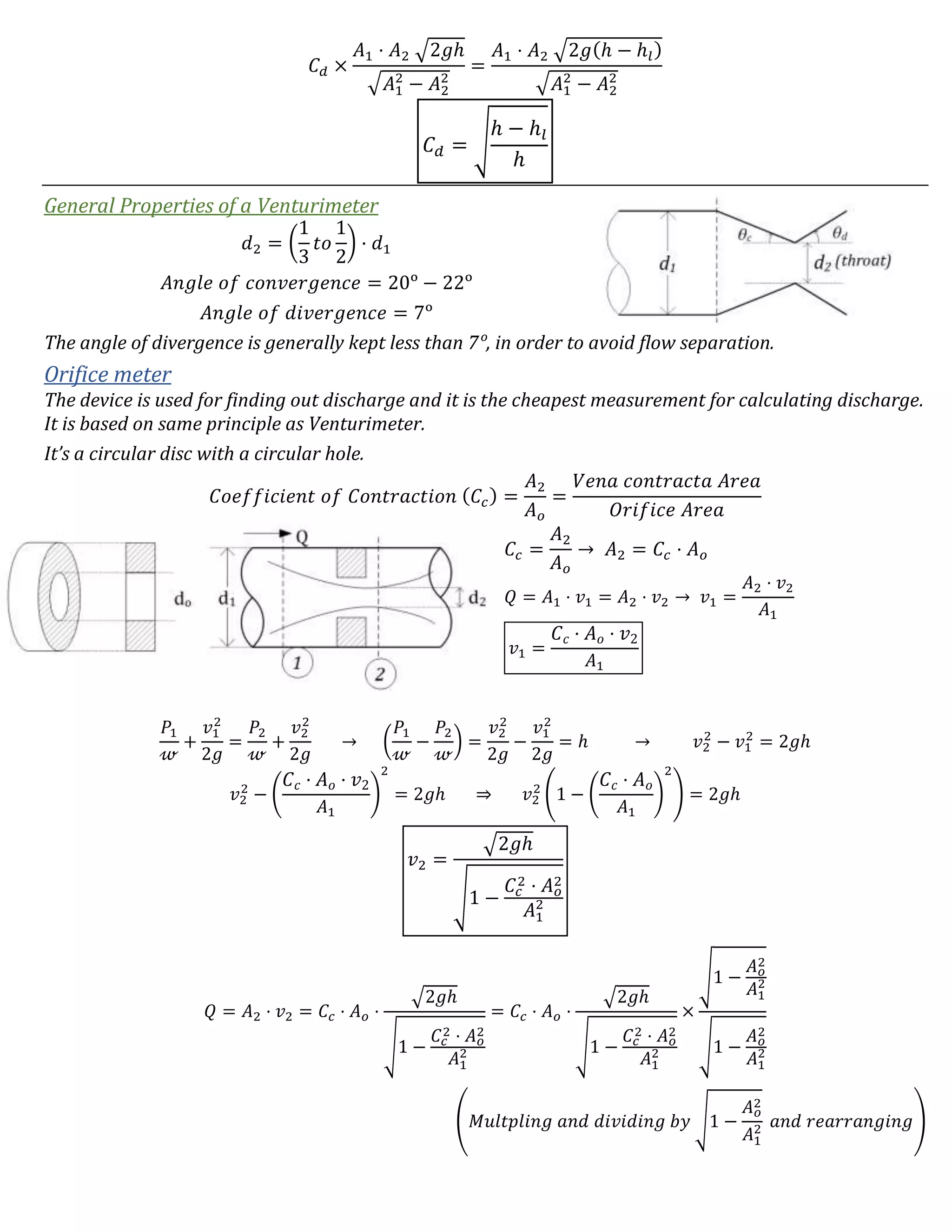 𝐶 𝑑 ×
𝐴1 ⋅ 𝐴2 √2𝑔ℎ
√𝐴1
2
− 𝐴2
2
=
𝐴1 ⋅ 𝐴2 √2𝑔(ℎ − ℎ𝑙)
√𝐴1
2
− 𝐴2
2
𝐶 𝑑 = √
ℎ − ℎ𝑙
ℎ
General Properties of a Venturimeter
𝑑2 = (
1
3
𝑡𝑜
1
2
) · 𝑑1
𝐴𝑛𝑔𝑙𝑒 𝑜𝑓 𝑐𝑜𝑛𝑣𝑒𝑟𝑔𝑒𝑛𝑐𝑒 = 20ᵒ − 22ᵒ
𝐴𝑛𝑔𝑙𝑒 𝑜𝑓 𝑑𝑖𝑣𝑒𝑟𝑔𝑒𝑛𝑐𝑒 = 7ᵒ
The angle of divergence is generally kept less than 7ᵒ, in order to avoid flow separation.
Orifice meter
The device is used for finding out discharge and it is the cheapest measurement for calculating discharge.
It is based on same principle as Venturimeter.
It’s a circular disc with a circular hole.
𝐶𝑜𝑒𝑓𝑓𝑖𝑐𝑖𝑒𝑛𝑡 𝑜𝑓 𝐶𝑜𝑛𝑡𝑟𝑎𝑐𝑡𝑖𝑜𝑛 ( 𝐶𝑐) =
𝐴2
𝐴 𝑜
=
𝑉𝑒𝑛𝑎 𝑐𝑜𝑛𝑡𝑟𝑎𝑐𝑡𝑎 𝐴𝑟𝑒𝑎
𝑂𝑟𝑖𝑓𝑖𝑐𝑒 𝐴𝑟𝑒𝑎
𝐶𝑐 =
𝐴2
𝐴 𝑜
→ 𝐴2 = 𝐶𝑐 ⋅ 𝐴 𝑜
𝑄 = 𝐴1 ⋅ 𝑣1 = 𝐴2 ⋅ 𝑣2 → 𝑣1 =
𝐴2 ⋅ 𝑣2
𝐴1
𝑣1 =
𝐶 𝑐 ⋅ 𝐴 𝑜 ⋅ 𝑣2
𝐴1
𝑃1
𝓌
+
𝑣1
2
2𝑔
=
𝑃2
𝓌
+
𝑣2
2
2𝑔
→ (
𝑃1
𝓌
−
𝑃2
𝓌
) =
𝑣2
2
2𝑔
−
𝑣1
2
2𝑔
= ℎ → 𝑣2
2
− 𝑣1
2
= 2𝑔ℎ
𝑣2
2
− (
𝐶 𝑐 ⋅ 𝐴 𝑜 ⋅ 𝑣2
𝐴1
)
2
= 2𝑔ℎ ⇒ 𝑣2
2
(1 − (
𝐶 𝑐 ⋅ 𝐴 𝑜
𝐴1
)
2
) = 2𝑔ℎ
𝑣2 =
√2𝑔ℎ
√1 −
𝐶𝑐
2 ⋅ 𝐴 𝑜
2
𝐴1
2
𝑄 = 𝐴2 ⋅ 𝑣2 = 𝐶𝑐 ⋅ 𝐴 𝑜 ⋅
√2𝑔ℎ
√1 −
𝐶𝑐
2 ⋅ 𝐴 𝑜
2
𝐴1
2
= 𝐶𝑐 ⋅ 𝐴 𝑜 ⋅
√2𝑔ℎ
√1 −
𝐶𝑐
2 ⋅ 𝐴 𝑜
2
𝐴1
2
×
√1 −
𝐴 𝑜
2
𝐴1
2
√1 −
𝐴 𝑜
2
𝐴1
2
(𝑀𝑢𝑙𝑡𝑝𝑙𝑖𝑛𝑔 𝑎𝑛𝑑 𝑑𝑖𝑣𝑖𝑑𝑖𝑛𝑔 𝑏𝑦 √1 −
𝐴 𝑜
2
𝐴1
2 𝑎𝑛𝑑 𝑟𝑒𝑎𝑟𝑟𝑎𝑛𝑔𝑖𝑛𝑔)
 