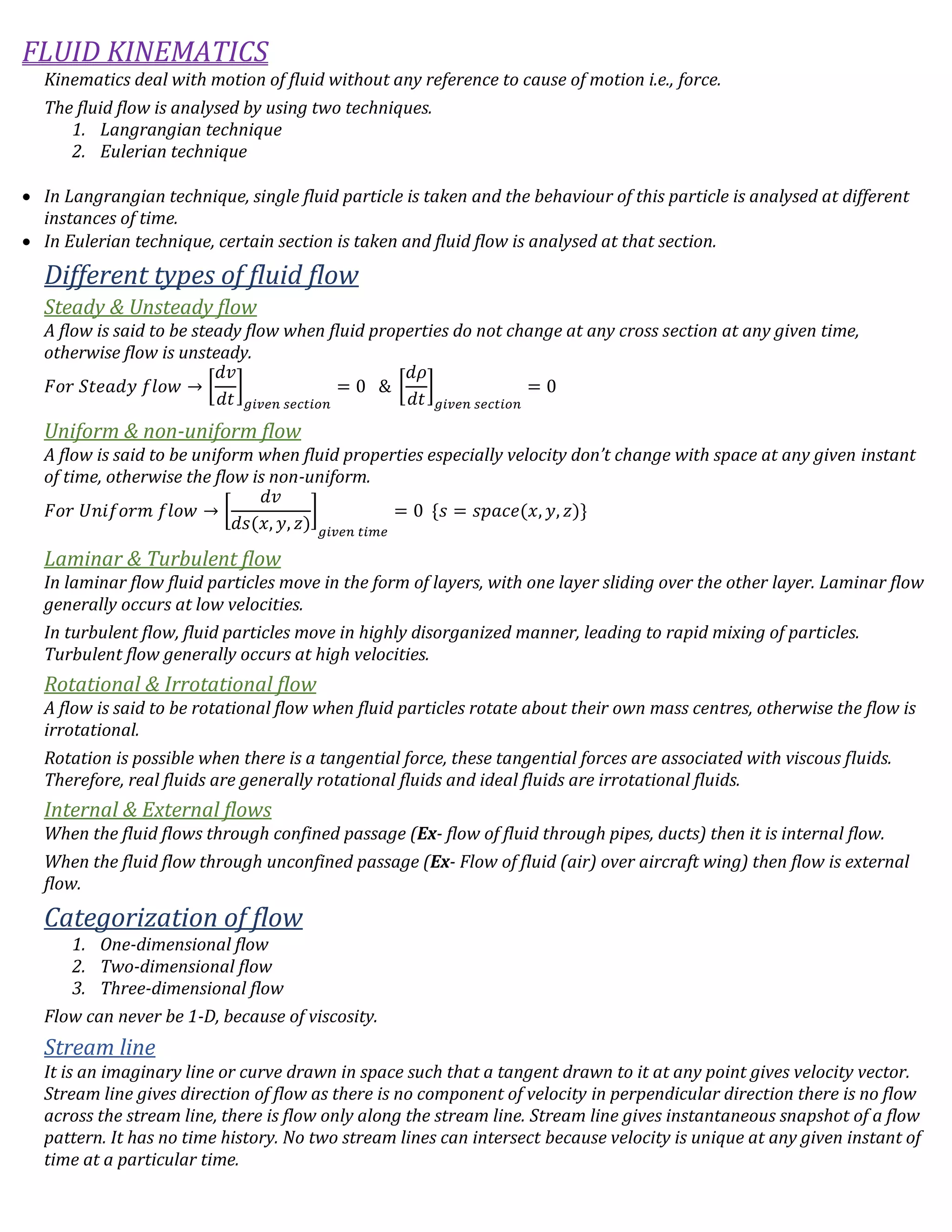 FLUID KINEMATICS
Kinematics deal with motion of fluid without any reference to cause of motion i.e., force.
The fluid flow is analysed by using two techniques.
1. Langrangian technique
2. Eulerian technique
 In Langrangian technique, single fluid particle is taken and the behaviour of this particle is analysed at different
instances of time.
 In Eulerian technique, certain section is taken and fluid flow is analysed at that section.
Different types of fluid flow
Steady & Unsteady flow
A flow is said to be steady flow when fluid properties do not change at any cross section at any given time,
otherwise flow is unsteady.
𝐹𝑜𝑟 𝑆𝑡𝑒𝑎𝑑𝑦 𝑓𝑙𝑜𝑤 → [
𝑑𝑣
𝑑𝑡
]
𝑔𝑖𝑣𝑒𝑛 𝑠𝑒𝑐𝑡𝑖𝑜𝑛
= 0 & [
𝑑𝜌
𝑑𝑡
]
𝑔𝑖𝑣𝑒𝑛 𝑠𝑒𝑐𝑡𝑖𝑜𝑛
= 0
Uniform & non-uniform flow
A flow is said to be uniform when fluid properties especially velocity don’t change with space at any given instant
of time, otherwise the flow is non-uniform.
𝐹𝑜𝑟 𝑈𝑛𝑖𝑓𝑜𝑟𝑚 𝑓𝑙𝑜𝑤 → [
𝑑𝑣
𝑑𝑠(𝑥, 𝑦, 𝑧)
]
𝑔𝑖𝑣𝑒𝑛 𝑡𝑖𝑚𝑒
= 0 {𝑠 = 𝑠𝑝𝑎𝑐𝑒(𝑥, 𝑦, 𝑧)}
Laminar & Turbulent flow
In laminar flow fluid particles move in the form of layers, with one layer sliding over the other layer. Laminar flow
generally occurs at low velocities.
In turbulent flow, fluid particles move in highly disorganized manner, leading to rapid mixing of particles.
Turbulent flow generally occurs at high velocities.
Rotational & Irrotational flow
A flow is said to be rotational flow when fluid particles rotate about their own mass centres, otherwise the flow is
irrotational.
Rotation is possible when there is a tangential force, these tangential forces are associated with viscous fluids.
Therefore, real fluids are generally rotational fluids and ideal fluids are irrotational fluids.
Internal & External flows
When the fluid flows through confined passage (Ex- flow of fluid through pipes, ducts) then it is internal flow.
When the fluid flow through unconfined passage (Ex- Flow of fluid (air) over aircraft wing) then flow is external
flow.
Categorization of flow
1. One-dimensional flow
2. Two-dimensional flow
3. Three-dimensional flow
Flow can never be 1-D, because of viscosity.
Stream line
It is an imaginary line or curve drawn in space such that a tangent drawn to it at any point gives velocity vector.
Stream line gives direction of flow as there is no component of velocity in perpendicular direction there is no flow
across the stream line, there is flow only along the stream line. Stream line gives instantaneous snapshot of a flow
pattern. It has no time history. No two stream lines can intersect because velocity is unique at any given instant of
time at a particular time.
 