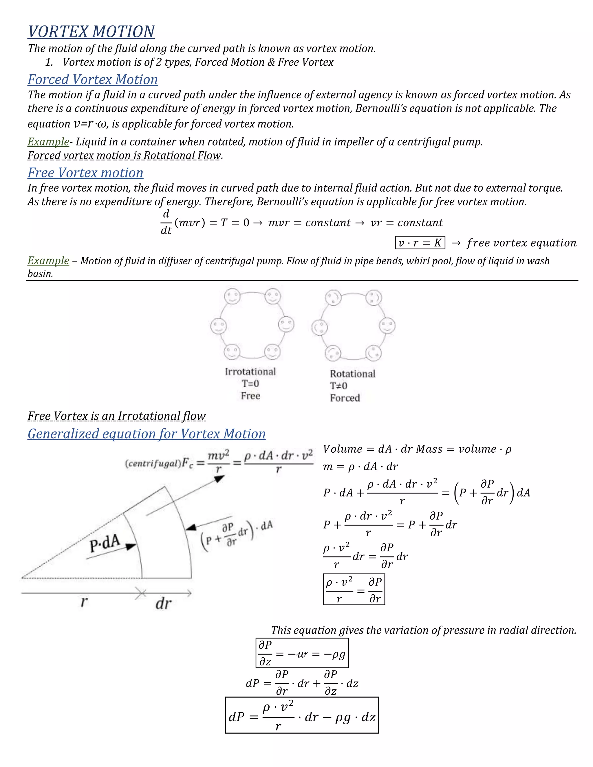 VORTEX MOTION
The motion of the fluid along the curved path is known as vortex motion.
1. Vortex motion is of 2 types, Forced Motion & Free Vortex
Forced Vortex Motion
The motion if a fluid in a curved path under the influence of external agency is known as forced vortex motion. As
there is a continuous expenditure of energy in forced vortex motion, Bernoulli’s equation is not applicable. The
equation 𝑣=r⋅ω, is applicable for forced vortex motion.
Example- Liquid in a container when rotated, motion of fluid in impeller of a centrifugal pump.
Forced vortex motion is Rotational Flow.
Free Vortex motion
In free vortex motion, the fluid moves in curved path due to internal fluid action. But not due to external torque.
As there is no expenditure of energy. Therefore, Bernoulli’s equation is applicable for free vortex motion.
𝑑
𝑑𝑡
(𝑚𝑣𝑟) = 𝑇 = 0 → 𝑚𝑣𝑟 = 𝑐𝑜𝑛𝑠𝑡𝑎𝑛𝑡 → 𝑣𝑟 = 𝑐𝑜𝑛𝑠𝑡𝑎𝑛𝑡
𝑣 ⋅ 𝑟 = 𝐾 → 𝑓𝑟𝑒𝑒 𝑣𝑜𝑟𝑡𝑒𝑥 𝑒𝑞𝑢𝑎𝑡𝑖𝑜𝑛
Example – Motion of fluid in diffuser of centrifugal pump. Flow of fluid in pipe bends, whirl pool, flow of liquid in wash
basin.
Free Vortex is an Irrotational flow
Generalized equation for Vortex Motion
𝑉𝑜𝑙𝑢𝑚𝑒 = 𝑑𝐴 ⋅ 𝑑𝑟 𝑀𝑎𝑠𝑠 = 𝑣𝑜𝑙𝑢𝑚𝑒 ⋅ 𝜌
𝑚 = 𝜌 ⋅ 𝑑𝐴 ⋅ 𝑑𝑟
𝑃 ⋅ 𝑑𝐴 +
𝜌 ⋅ 𝑑𝐴 ⋅ 𝑑𝑟 ⋅ 𝑣2
𝑟
= (𝑃 +
𝜕𝑃
𝜕𝑟
𝑑𝑟) 𝑑𝐴
𝑃 +
𝜌 ⋅ 𝑑𝑟 ⋅ 𝑣2
𝑟
= 𝑃 +
𝜕𝑃
𝜕𝑟
𝑑𝑟
𝜌 ⋅ 𝑣2
𝑟
𝑑𝑟 =
𝜕𝑃
𝜕𝑟
𝑑𝑟
𝜌 ⋅ 𝑣2
𝑟
=
𝜕𝑃
𝜕𝑟
This equation gives the variation of pressure in radial direction.
𝜕𝑃
𝜕𝑧
= −𝓌 = −𝜌𝑔
𝑑𝑃 =
𝜕𝑃
𝜕𝑟
⋅ 𝑑𝑟 +
𝜕𝑃
𝜕𝑧
⋅ 𝑑𝑧
𝑑𝑃 =
𝜌 ⋅ 𝑣2
𝑟
⋅ 𝑑𝑟 − 𝜌𝑔 ⋅ 𝑑𝑧
 